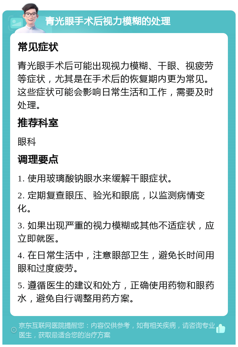 青光眼手术后视力模糊的处理 常见症状 青光眼手术后可能出现视力模糊、干眼、视疲劳等症状，尤其是在手术后的恢复期内更为常见。这些症状可能会影响日常生活和工作，需要及时处理。 推荐科室 眼科 调理要点 1. 使用玻璃酸钠眼水来缓解干眼症状。 2. 定期复查眼压、验光和眼底，以监测病情变化。 3. 如果出现严重的视力模糊或其他不适症状，应立即就医。 4. 在日常生活中，注意眼部卫生，避免长时间用眼和过度疲劳。 5. 遵循医生的建议和处方，正确使用药物和眼药水，避免自行调整用药方案。