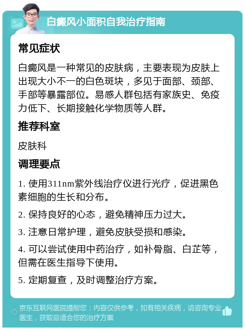 白癜风小面积自我治疗指南 常见症状 白癜风是一种常见的皮肤病，主要表现为皮肤上出现大小不一的白色斑块，多见于面部、颈部、手部等暴露部位。易感人群包括有家族史、免疫力低下、长期接触化学物质等人群。 推荐科室 皮肤科 调理要点 1. 使用311nm紫外线治疗仪进行光疗，促进黑色素细胞的生长和分布。 2. 保持良好的心态，避免精神压力过大。 3. 注意日常护理，避免皮肤受损和感染。 4. 可以尝试使用中药治疗，如补骨脂、白芷等，但需在医生指导下使用。 5. 定期复查，及时调整治疗方案。