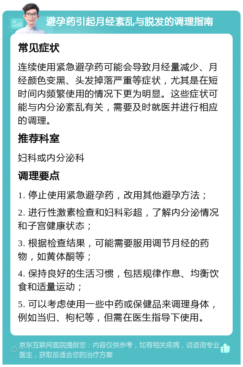 避孕药引起月经紊乱与脱发的调理指南 常见症状 连续使用紧急避孕药可能会导致月经量减少、月经颜色变黑、头发掉落严重等症状，尤其是在短时间内频繁使用的情况下更为明显。这些症状可能与内分泌紊乱有关，需要及时就医并进行相应的调理。 推荐科室 妇科或内分泌科 调理要点 1. 停止使用紧急避孕药，改用其他避孕方法； 2. 进行性激素检查和妇科彩超，了解内分泌情况和子宫健康状态； 3. 根据检查结果，可能需要服用调节月经的药物，如黄体酮等； 4. 保持良好的生活习惯，包括规律作息、均衡饮食和适量运动； 5. 可以考虑使用一些中药或保健品来调理身体，例如当归、枸杞等，但需在医生指导下使用。