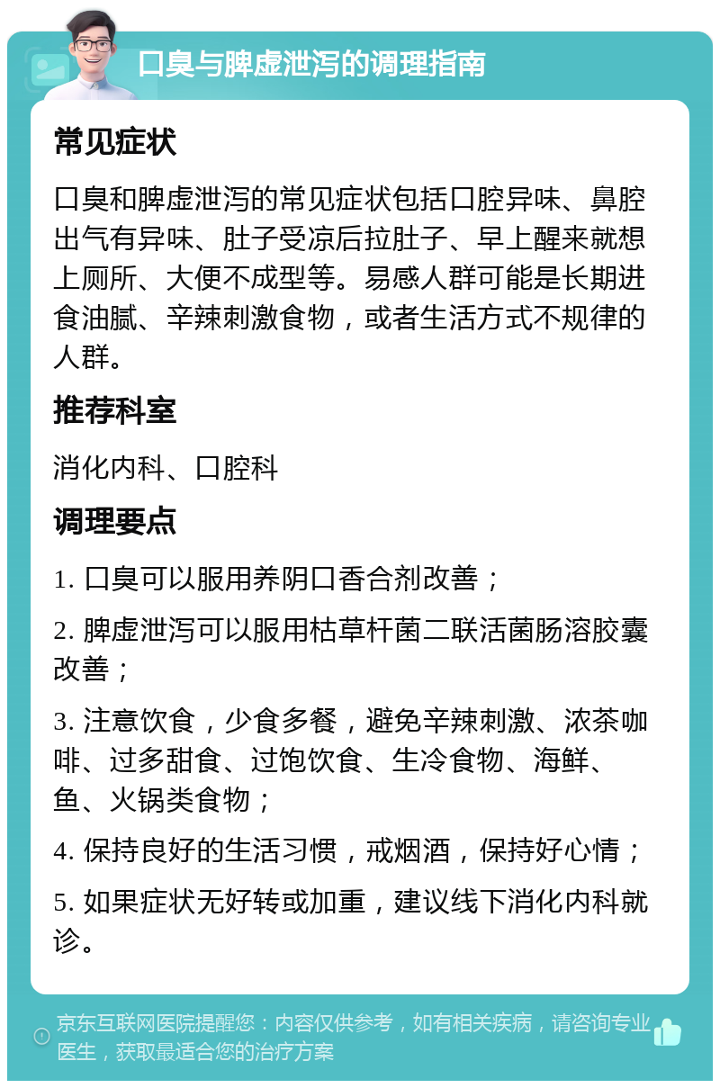 口臭与脾虚泄泻的调理指南 常见症状 口臭和脾虚泄泻的常见症状包括口腔异味、鼻腔出气有异味、肚子受凉后拉肚子、早上醒来就想上厕所、大便不成型等。易感人群可能是长期进食油腻、辛辣刺激食物，或者生活方式不规律的人群。 推荐科室 消化内科、口腔科 调理要点 1. 口臭可以服用养阴口香合剂改善； 2. 脾虚泄泻可以服用枯草杆菌二联活菌肠溶胶囊改善； 3. 注意饮食，少食多餐，避免辛辣刺激、浓茶咖啡、过多甜食、过饱饮食、生冷食物、海鲜、鱼、火锅类食物； 4. 保持良好的生活习惯，戒烟酒，保持好心情； 5. 如果症状无好转或加重，建议线下消化内科就诊。