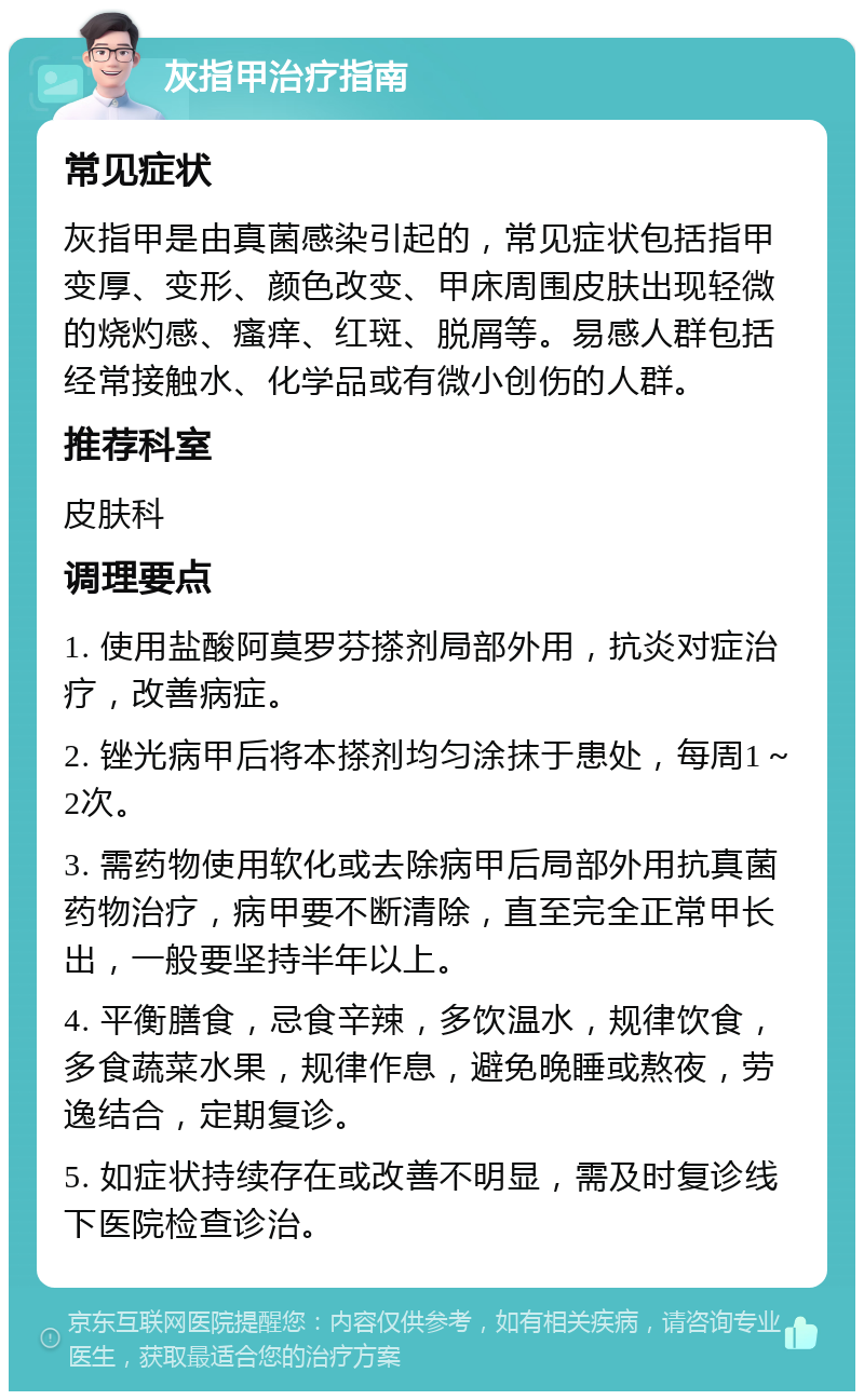 灰指甲治疗指南 常见症状 灰指甲是由真菌感染引起的，常见症状包括指甲变厚、变形、颜色改变、甲床周围皮肤出现轻微的烧灼感、瘙痒、红斑、脱屑等。易感人群包括经常接触水、化学品或有微小创伤的人群。 推荐科室 皮肤科 调理要点 1. 使用盐酸阿莫罗芬搽剂局部外用，抗炎对症治疗，改善病症。 2. 锉光病甲后将本搽剂均匀涂抹于患处，每周1～2次。 3. 需药物使用软化或去除病甲后局部外用抗真菌药物治疗，病甲要不断清除，直至完全正常甲长出，一般要坚持半年以上。 4. 平衡膳食，忌食辛辣，多饮温水，规律饮食，多食蔬菜水果，规律作息，避免晚睡或熬夜，劳逸结合，定期复诊。 5. 如症状持续存在或改善不明显，需及时复诊线下医院检查诊治。