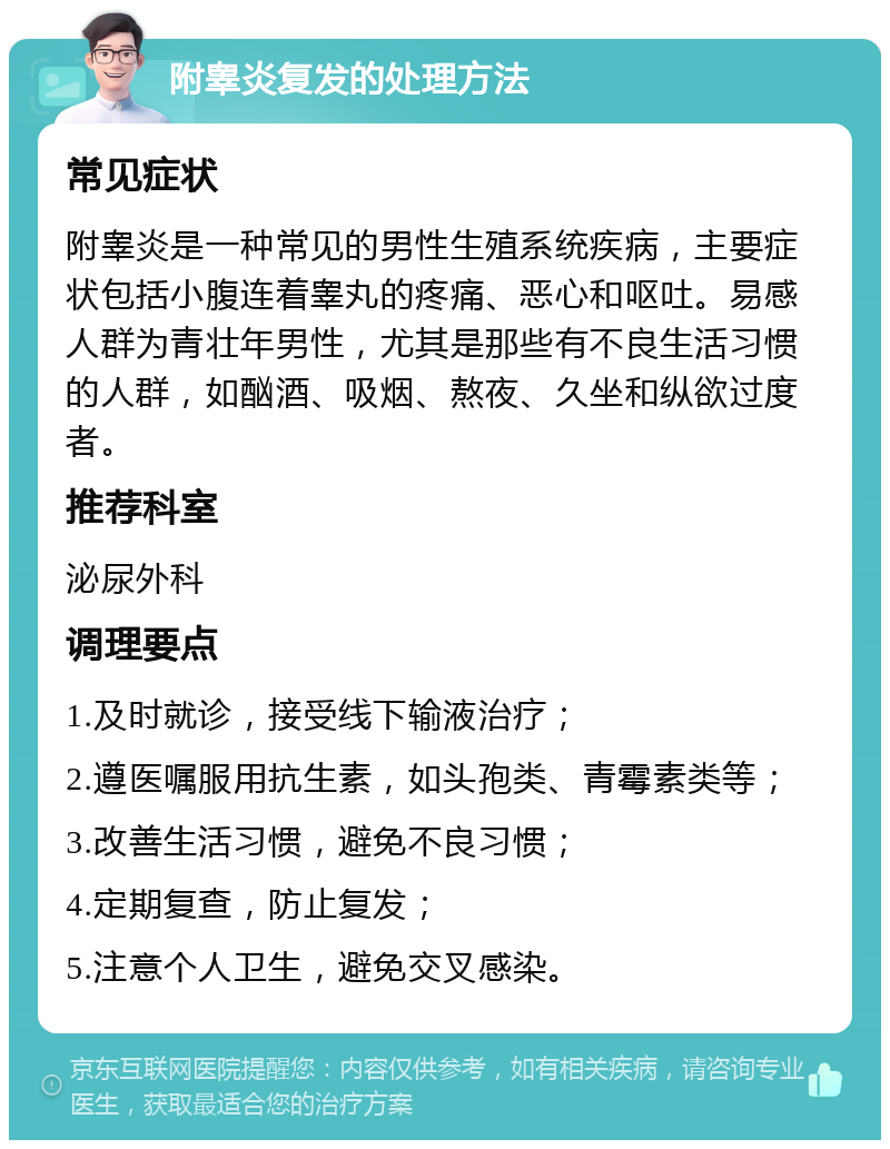 附睾炎复发的处理方法 常见症状 附睾炎是一种常见的男性生殖系统疾病，主要症状包括小腹连着睾丸的疼痛、恶心和呕吐。易感人群为青壮年男性，尤其是那些有不良生活习惯的人群，如酗酒、吸烟、熬夜、久坐和纵欲过度者。 推荐科室 泌尿外科 调理要点 1.及时就诊，接受线下输液治疗； 2.遵医嘱服用抗生素，如头孢类、青霉素类等； 3.改善生活习惯，避免不良习惯； 4.定期复查，防止复发； 5.注意个人卫生，避免交叉感染。