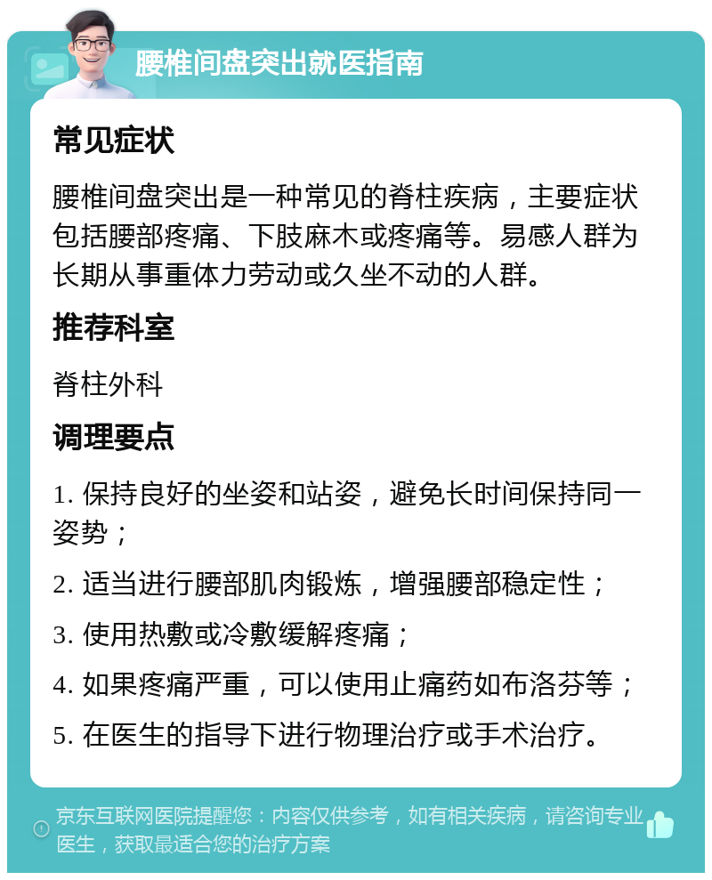 腰椎间盘突出就医指南 常见症状 腰椎间盘突出是一种常见的脊柱疾病，主要症状包括腰部疼痛、下肢麻木或疼痛等。易感人群为长期从事重体力劳动或久坐不动的人群。 推荐科室 脊柱外科 调理要点 1. 保持良好的坐姿和站姿，避免长时间保持同一姿势； 2. 适当进行腰部肌肉锻炼，增强腰部稳定性； 3. 使用热敷或冷敷缓解疼痛； 4. 如果疼痛严重，可以使用止痛药如布洛芬等； 5. 在医生的指导下进行物理治疗或手术治疗。