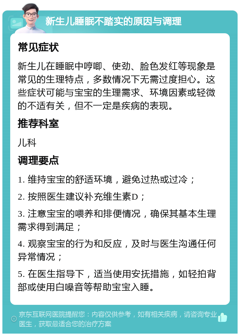 新生儿睡眠不踏实的原因与调理 常见症状 新生儿在睡眠中哼唧、使劲、脸色发红等现象是常见的生理特点，多数情况下无需过度担心。这些症状可能与宝宝的生理需求、环境因素或轻微的不适有关，但不一定是疾病的表现。 推荐科室 儿科 调理要点 1. 维持宝宝的舒适环境，避免过热或过冷； 2. 按照医生建议补充维生素D； 3. 注意宝宝的喂养和排便情况，确保其基本生理需求得到满足； 4. 观察宝宝的行为和反应，及时与医生沟通任何异常情况； 5. 在医生指导下，适当使用安抚措施，如轻拍背部或使用白噪音等帮助宝宝入睡。