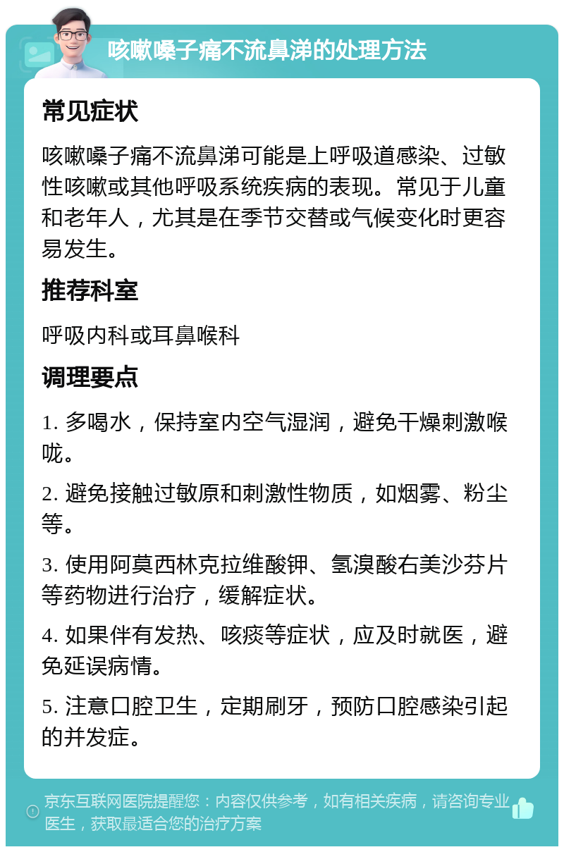 咳嗽嗓子痛不流鼻涕的处理方法 常见症状 咳嗽嗓子痛不流鼻涕可能是上呼吸道感染、过敏性咳嗽或其他呼吸系统疾病的表现。常见于儿童和老年人，尤其是在季节交替或气候变化时更容易发生。 推荐科室 呼吸内科或耳鼻喉科 调理要点 1. 多喝水，保持室内空气湿润，避免干燥刺激喉咙。 2. 避免接触过敏原和刺激性物质，如烟雾、粉尘等。 3. 使用阿莫西林克拉维酸钾、氢溴酸右美沙芬片等药物进行治疗，缓解症状。 4. 如果伴有发热、咳痰等症状，应及时就医，避免延误病情。 5. 注意口腔卫生，定期刷牙，预防口腔感染引起的并发症。