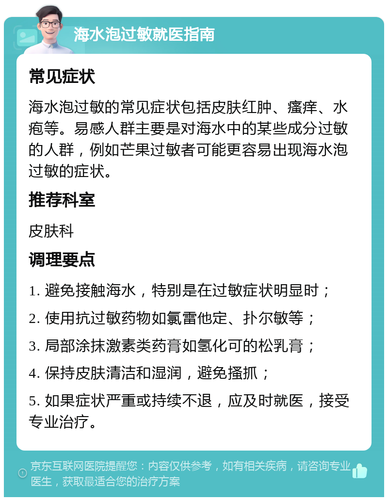 海水泡过敏就医指南 常见症状 海水泡过敏的常见症状包括皮肤红肿、瘙痒、水疱等。易感人群主要是对海水中的某些成分过敏的人群，例如芒果过敏者可能更容易出现海水泡过敏的症状。 推荐科室 皮肤科 调理要点 1. 避免接触海水，特别是在过敏症状明显时； 2. 使用抗过敏药物如氯雷他定、扑尔敏等； 3. 局部涂抹激素类药膏如氢化可的松乳膏； 4. 保持皮肤清洁和湿润，避免搔抓； 5. 如果症状严重或持续不退，应及时就医，接受专业治疗。