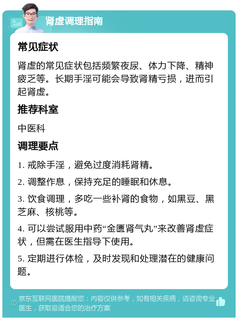 肾虚调理指南 常见症状 肾虚的常见症状包括频繁夜尿、体力下降、精神疲乏等。长期手淫可能会导致肾精亏损，进而引起肾虚。 推荐科室 中医科 调理要点 1. 戒除手淫，避免过度消耗肾精。 2. 调整作息，保持充足的睡眠和休息。 3. 饮食调理，多吃一些补肾的食物，如黑豆、黑芝麻、核桃等。 4. 可以尝试服用中药“金匮肾气丸”来改善肾虚症状，但需在医生指导下使用。 5. 定期进行体检，及时发现和处理潜在的健康问题。