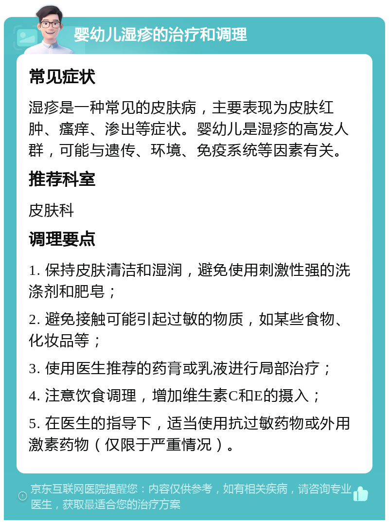 婴幼儿湿疹的治疗和调理 常见症状 湿疹是一种常见的皮肤病，主要表现为皮肤红肿、瘙痒、渗出等症状。婴幼儿是湿疹的高发人群，可能与遗传、环境、免疫系统等因素有关。 推荐科室 皮肤科 调理要点 1. 保持皮肤清洁和湿润，避免使用刺激性强的洗涤剂和肥皂； 2. 避免接触可能引起过敏的物质，如某些食物、化妆品等； 3. 使用医生推荐的药膏或乳液进行局部治疗； 4. 注意饮食调理，增加维生素C和E的摄入； 5. 在医生的指导下，适当使用抗过敏药物或外用激素药物（仅限于严重情况）。