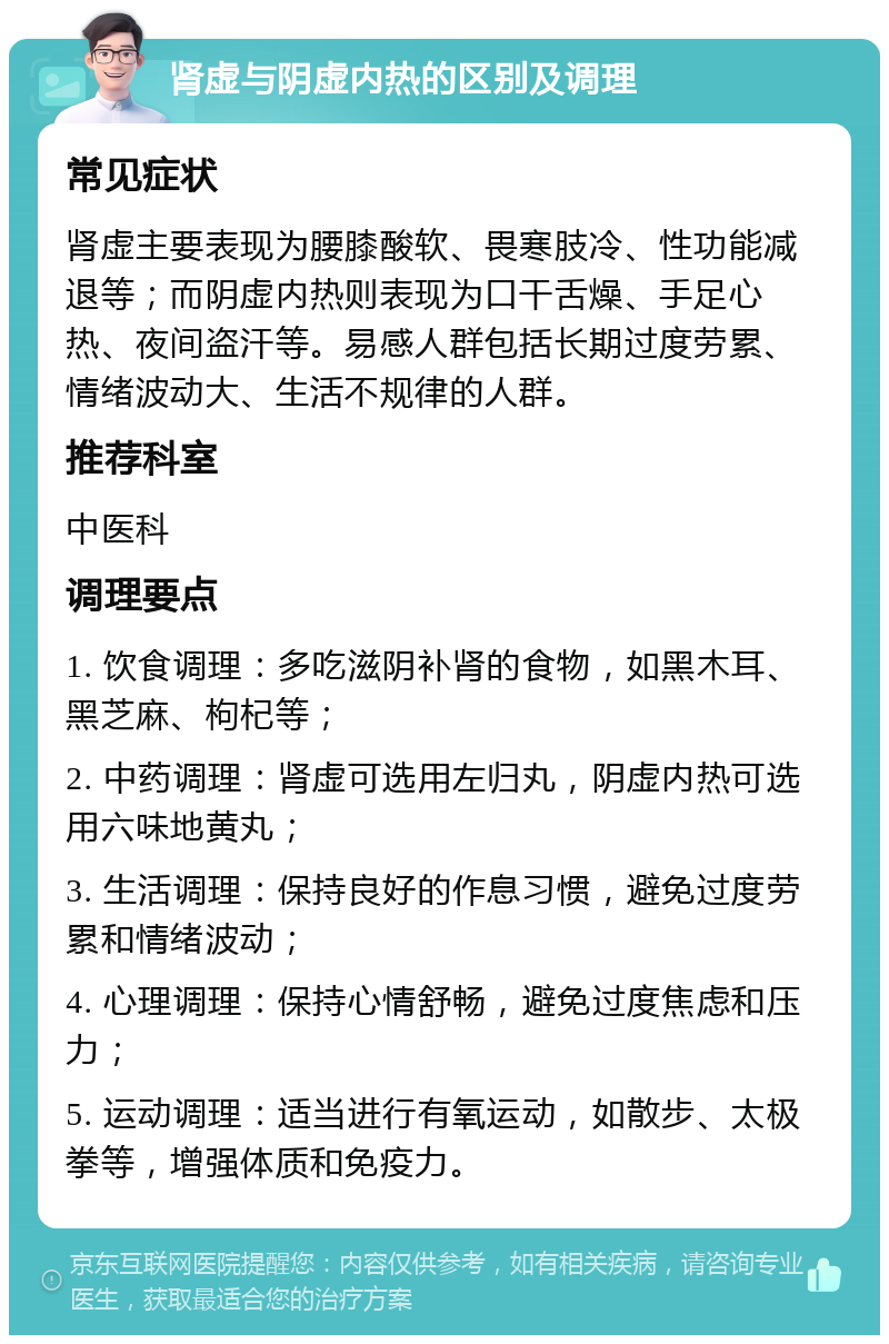 肾虚与阴虚内热的区别及调理 常见症状 肾虚主要表现为腰膝酸软、畏寒肢冷、性功能减退等；而阴虚内热则表现为口干舌燥、手足心热、夜间盗汗等。易感人群包括长期过度劳累、情绪波动大、生活不规律的人群。 推荐科室 中医科 调理要点 1. 饮食调理：多吃滋阴补肾的食物，如黑木耳、黑芝麻、枸杞等； 2. 中药调理：肾虚可选用左归丸，阴虚内热可选用六味地黄丸； 3. 生活调理：保持良好的作息习惯，避免过度劳累和情绪波动； 4. 心理调理：保持心情舒畅，避免过度焦虑和压力； 5. 运动调理：适当进行有氧运动，如散步、太极拳等，增强体质和免疫力。