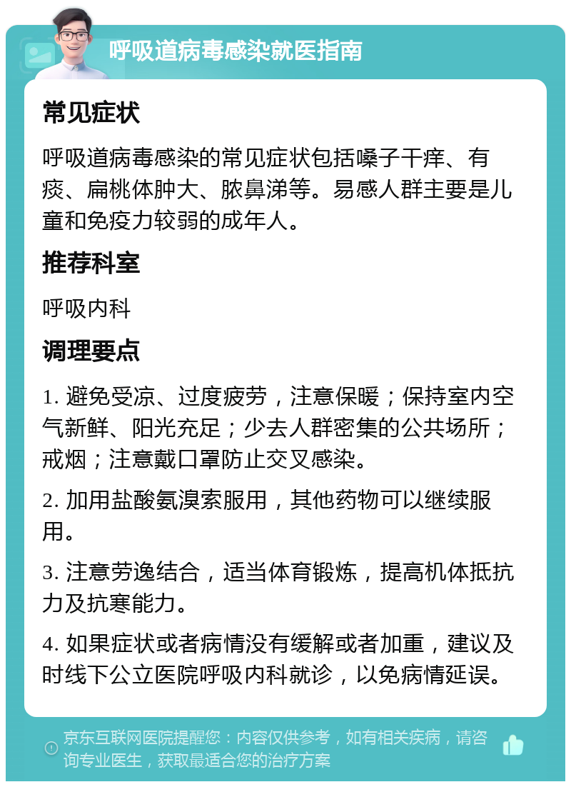 呼吸道病毒感染就医指南 常见症状 呼吸道病毒感染的常见症状包括嗓子干痒、有痰、扁桃体肿大、脓鼻涕等。易感人群主要是儿童和免疫力较弱的成年人。 推荐科室 呼吸内科 调理要点 1. 避免受凉、过度疲劳，注意保暖；保持室内空气新鲜、阳光充足；少去人群密集的公共场所；戒烟；注意戴口罩防止交叉感染。 2. 加用盐酸氨溴索服用，其他药物可以继续服用。 3. 注意劳逸结合，适当体育锻炼，提高机体抵抗力及抗寒能力。 4. 如果症状或者病情没有缓解或者加重，建议及时线下公立医院呼吸内科就诊，以免病情延误。