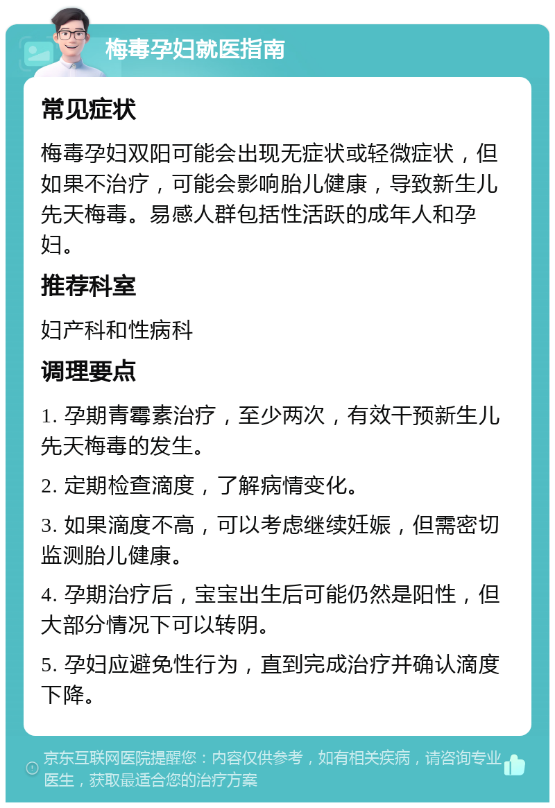 梅毒孕妇就医指南 常见症状 梅毒孕妇双阳可能会出现无症状或轻微症状，但如果不治疗，可能会影响胎儿健康，导致新生儿先天梅毒。易感人群包括性活跃的成年人和孕妇。 推荐科室 妇产科和性病科 调理要点 1. 孕期青霉素治疗，至少两次，有效干预新生儿先天梅毒的发生。 2. 定期检查滴度，了解病情变化。 3. 如果滴度不高，可以考虑继续妊娠，但需密切监测胎儿健康。 4. 孕期治疗后，宝宝出生后可能仍然是阳性，但大部分情况下可以转阴。 5. 孕妇应避免性行为，直到完成治疗并确认滴度下降。