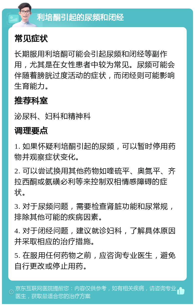 利培酮引起的尿频和闭经 常见症状 长期服用利培酮可能会引起尿频和闭经等副作用，尤其是在女性患者中较为常见。尿频可能会伴随着膀胱过度活动的症状，而闭经则可能影响生育能力。 推荐科室 泌尿科、妇科和精神科 调理要点 1. 如果怀疑利培酮引起的尿频，可以暂时停用药物并观察症状变化。 2. 可以尝试换用其他药物如喹硫平、奥氮平、齐拉西酮或氨磺必利等来控制双相情感障碍的症状。 3. 对于尿频问题，需要检查肾脏功能和尿常规，排除其他可能的疾病因素。 4. 对于闭经问题，建议就诊妇科，了解具体原因并采取相应的治疗措施。 5. 在服用任何药物之前，应咨询专业医生，避免自行更改或停止用药。