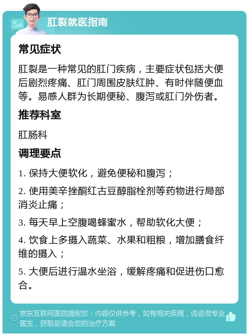 肛裂就医指南 常见症状 肛裂是一种常见的肛门疾病，主要症状包括大便后剧烈疼痛、肛门周围皮肤红肿、有时伴随便血等。易感人群为长期便秘、腹泻或肛门外伤者。 推荐科室 肛肠科 调理要点 1. 保持大便软化，避免便秘和腹泻； 2. 使用美辛挫酮红古豆醇脂栓剂等药物进行局部消炎止痛； 3. 每天早上空腹喝蜂蜜水，帮助软化大便； 4. 饮食上多摄入蔬菜、水果和粗粮，增加膳食纤维的摄入； 5. 大便后进行温水坐浴，缓解疼痛和促进伤口愈合。