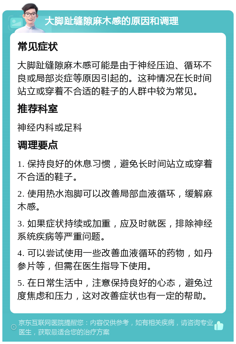 大脚趾缝隙麻木感的原因和调理 常见症状 大脚趾缝隙麻木感可能是由于神经压迫、循环不良或局部炎症等原因引起的。这种情况在长时间站立或穿着不合适的鞋子的人群中较为常见。 推荐科室 神经内科或足科 调理要点 1. 保持良好的休息习惯，避免长时间站立或穿着不合适的鞋子。 2. 使用热水泡脚可以改善局部血液循环，缓解麻木感。 3. 如果症状持续或加重，应及时就医，排除神经系统疾病等严重问题。 4. 可以尝试使用一些改善血液循环的药物，如丹参片等，但需在医生指导下使用。 5. 在日常生活中，注意保持良好的心态，避免过度焦虑和压力，这对改善症状也有一定的帮助。