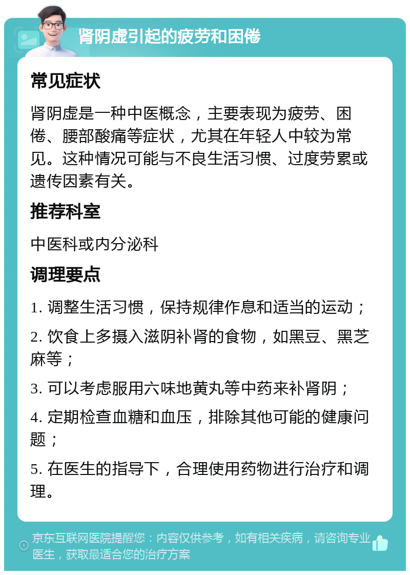 肾阴虚引起的疲劳和困倦 常见症状 肾阴虚是一种中医概念，主要表现为疲劳、困倦、腰部酸痛等症状，尤其在年轻人中较为常见。这种情况可能与不良生活习惯、过度劳累或遗传因素有关。 推荐科室 中医科或内分泌科 调理要点 1. 调整生活习惯，保持规律作息和适当的运动； 2. 饮食上多摄入滋阴补肾的食物，如黑豆、黑芝麻等； 3. 可以考虑服用六味地黄丸等中药来补肾阴； 4. 定期检查血糖和血压，排除其他可能的健康问题； 5. 在医生的指导下，合理使用药物进行治疗和调理。