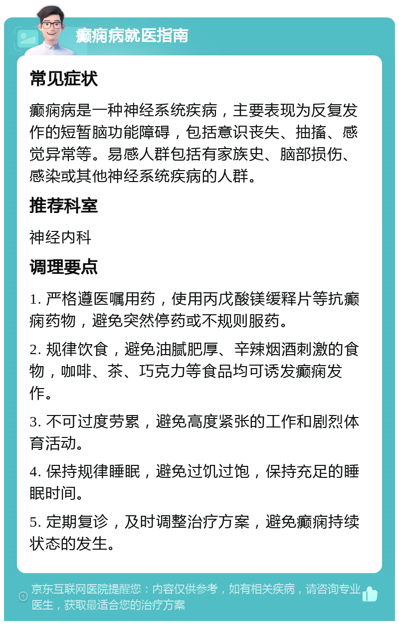 癫痫病就医指南 常见症状 癫痫病是一种神经系统疾病，主要表现为反复发作的短暂脑功能障碍，包括意识丧失、抽搐、感觉异常等。易感人群包括有家族史、脑部损伤、感染或其他神经系统疾病的人群。 推荐科室 神经内科 调理要点 1. 严格遵医嘱用药，使用丙戊酸镁缓释片等抗癫痫药物，避免突然停药或不规则服药。 2. 规律饮食，避免油腻肥厚、辛辣烟酒刺激的食物，咖啡、茶、巧克力等食品均可诱发癫痫发作。 3. 不可过度劳累，避免高度紧张的工作和剧烈体育活动。 4. 保持规律睡眠，避免过饥过饱，保持充足的睡眠时间。 5. 定期复诊，及时调整治疗方案，避免癫痫持续状态的发生。