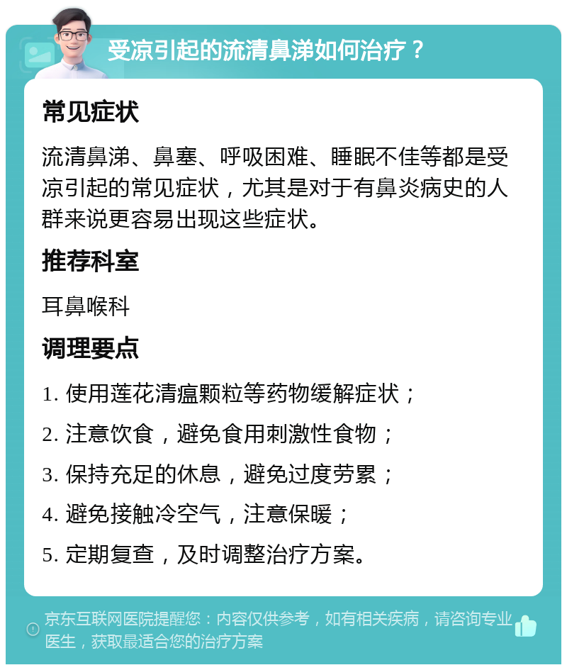 受凉引起的流清鼻涕如何治疗？ 常见症状 流清鼻涕、鼻塞、呼吸困难、睡眠不佳等都是受凉引起的常见症状，尤其是对于有鼻炎病史的人群来说更容易出现这些症状。 推荐科室 耳鼻喉科 调理要点 1. 使用莲花清瘟颗粒等药物缓解症状； 2. 注意饮食，避免食用刺激性食物； 3. 保持充足的休息，避免过度劳累； 4. 避免接触冷空气，注意保暖； 5. 定期复查，及时调整治疗方案。