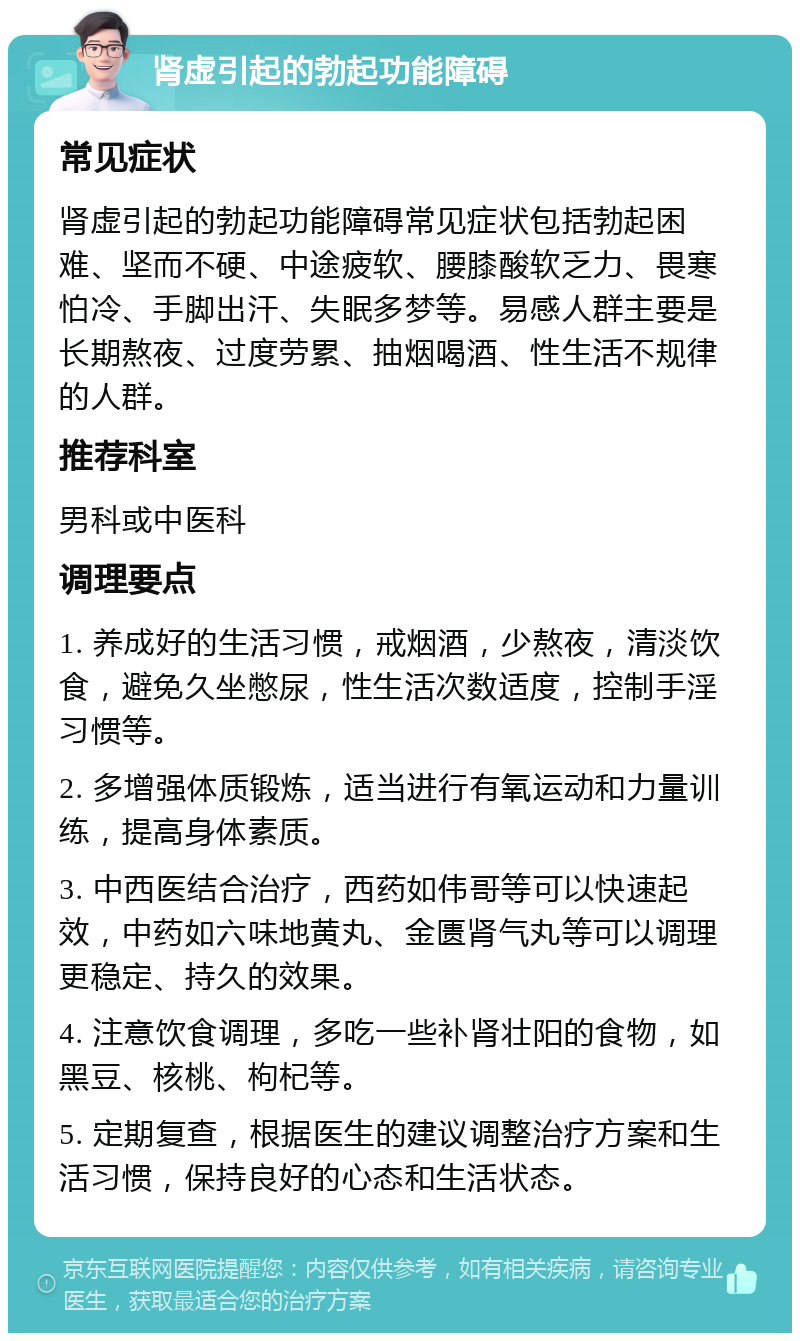 肾虚引起的勃起功能障碍 常见症状 肾虚引起的勃起功能障碍常见症状包括勃起困难、坚而不硬、中途疲软、腰膝酸软乏力、畏寒怕冷、手脚出汗、失眠多梦等。易感人群主要是长期熬夜、过度劳累、抽烟喝酒、性生活不规律的人群。 推荐科室 男科或中医科 调理要点 1. 养成好的生活习惯，戒烟酒，少熬夜，清淡饮食，避免久坐憋尿，性生活次数适度，控制手淫习惯等。 2. 多增强体质锻炼，适当进行有氧运动和力量训练，提高身体素质。 3. 中西医结合治疗，西药如伟哥等可以快速起效，中药如六味地黄丸、金匮肾气丸等可以调理更稳定、持久的效果。 4. 注意饮食调理，多吃一些补肾壮阳的食物，如黑豆、核桃、枸杞等。 5. 定期复查，根据医生的建议调整治疗方案和生活习惯，保持良好的心态和生活状态。