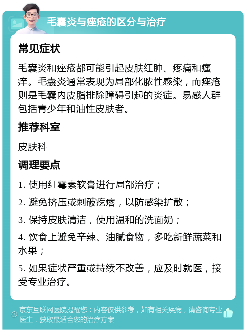 毛囊炎与痤疮的区分与治疗 常见症状 毛囊炎和痤疮都可能引起皮肤红肿、疼痛和瘙痒。毛囊炎通常表现为局部化脓性感染，而痤疮则是毛囊内皮脂排除障碍引起的炎症。易感人群包括青少年和油性皮肤者。 推荐科室 皮肤科 调理要点 1. 使用红霉素软膏进行局部治疗； 2. 避免挤压或刺破疙瘩，以防感染扩散； 3. 保持皮肤清洁，使用温和的洗面奶； 4. 饮食上避免辛辣、油腻食物，多吃新鲜蔬菜和水果； 5. 如果症状严重或持续不改善，应及时就医，接受专业治疗。