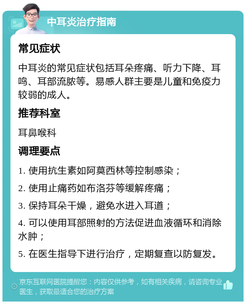 中耳炎治疗指南 常见症状 中耳炎的常见症状包括耳朵疼痛、听力下降、耳鸣、耳部流脓等。易感人群主要是儿童和免疫力较弱的成人。 推荐科室 耳鼻喉科 调理要点 1. 使用抗生素如阿莫西林等控制感染； 2. 使用止痛药如布洛芬等缓解疼痛； 3. 保持耳朵干燥，避免水进入耳道； 4. 可以使用耳部照射的方法促进血液循环和消除水肿； 5. 在医生指导下进行治疗，定期复查以防复发。