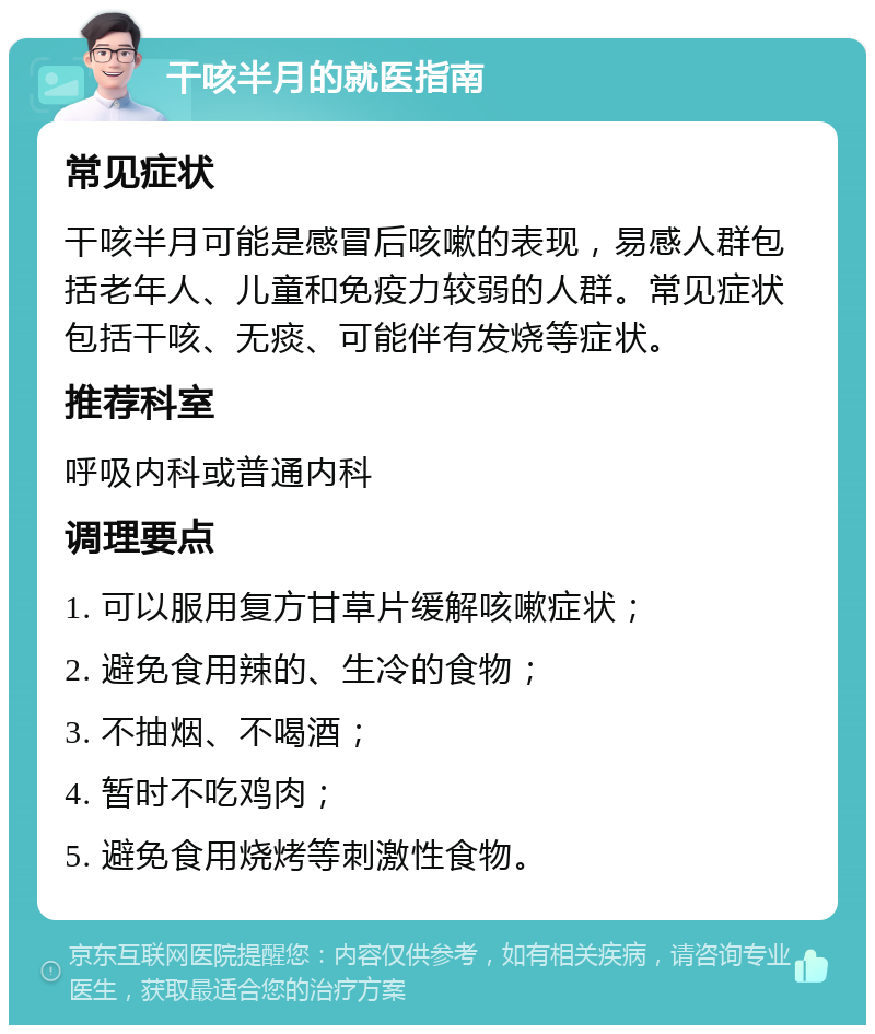 干咳半月的就医指南 常见症状 干咳半月可能是感冒后咳嗽的表现，易感人群包括老年人、儿童和免疫力较弱的人群。常见症状包括干咳、无痰、可能伴有发烧等症状。 推荐科室 呼吸内科或普通内科 调理要点 1. 可以服用复方甘草片缓解咳嗽症状； 2. 避免食用辣的、生冷的食物； 3. 不抽烟、不喝酒； 4. 暂时不吃鸡肉； 5. 避免食用烧烤等刺激性食物。