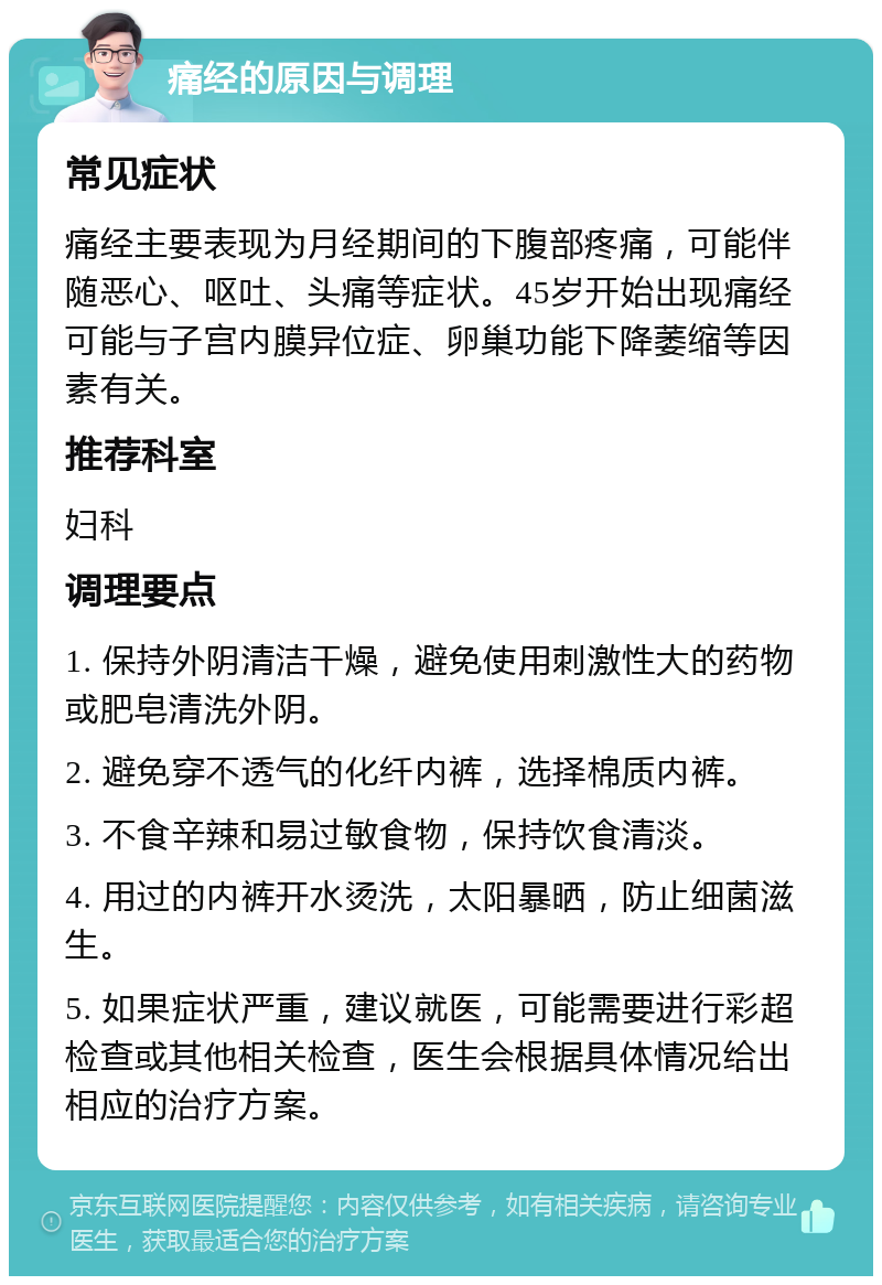 痛经的原因与调理 常见症状 痛经主要表现为月经期间的下腹部疼痛，可能伴随恶心、呕吐、头痛等症状。45岁开始出现痛经可能与子宫内膜异位症、卵巢功能下降萎缩等因素有关。 推荐科室 妇科 调理要点 1. 保持外阴清洁干燥，避免使用刺激性大的药物或肥皂清洗外阴。 2. 避免穿不透气的化纤内裤，选择棉质内裤。 3. 不食辛辣和易过敏食物，保持饮食清淡。 4. 用过的内裤开水烫洗，太阳暴晒，防止细菌滋生。 5. 如果症状严重，建议就医，可能需要进行彩超检查或其他相关检查，医生会根据具体情况给出相应的治疗方案。