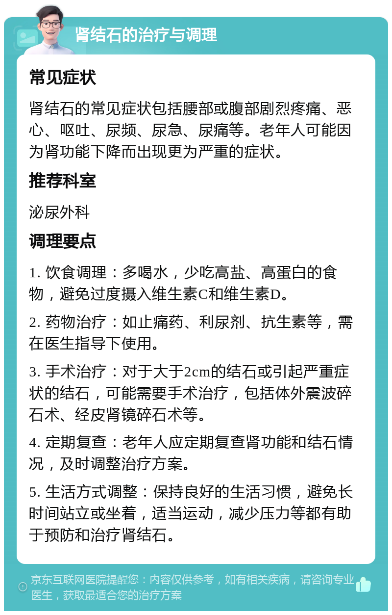 肾结石的治疗与调理 常见症状 肾结石的常见症状包括腰部或腹部剧烈疼痛、恶心、呕吐、尿频、尿急、尿痛等。老年人可能因为肾功能下降而出现更为严重的症状。 推荐科室 泌尿外科 调理要点 1. 饮食调理：多喝水，少吃高盐、高蛋白的食物，避免过度摄入维生素C和维生素D。 2. 药物治疗：如止痛药、利尿剂、抗生素等，需在医生指导下使用。 3. 手术治疗：对于大于2cm的结石或引起严重症状的结石，可能需要手术治疗，包括体外震波碎石术、经皮肾镜碎石术等。 4. 定期复查：老年人应定期复查肾功能和结石情况，及时调整治疗方案。 5. 生活方式调整：保持良好的生活习惯，避免长时间站立或坐着，适当运动，减少压力等都有助于预防和治疗肾结石。