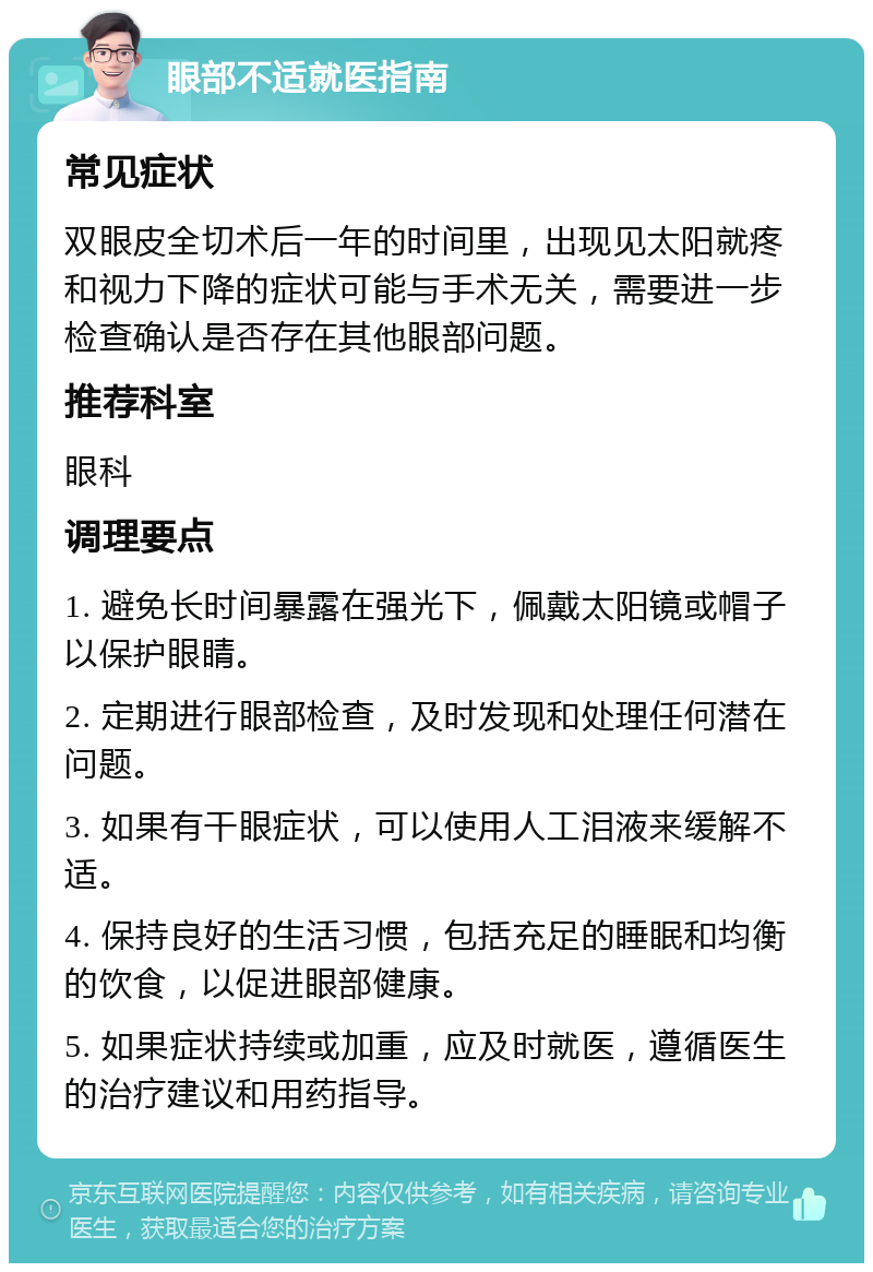 眼部不适就医指南 常见症状 双眼皮全切术后一年的时间里，出现见太阳就疼和视力下降的症状可能与手术无关，需要进一步检查确认是否存在其他眼部问题。 推荐科室 眼科 调理要点 1. 避免长时间暴露在强光下，佩戴太阳镜或帽子以保护眼睛。 2. 定期进行眼部检查，及时发现和处理任何潜在问题。 3. 如果有干眼症状，可以使用人工泪液来缓解不适。 4. 保持良好的生活习惯，包括充足的睡眠和均衡的饮食，以促进眼部健康。 5. 如果症状持续或加重，应及时就医，遵循医生的治疗建议和用药指导。