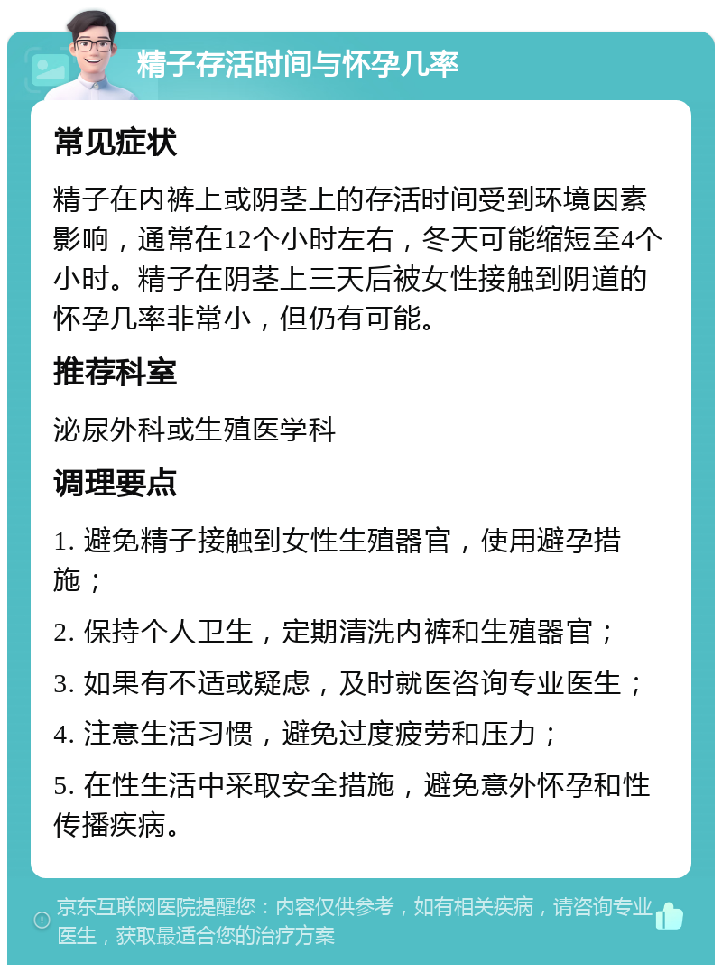 精子存活时间与怀孕几率 常见症状 精子在内裤上或阴茎上的存活时间受到环境因素影响，通常在12个小时左右，冬天可能缩短至4个小时。精子在阴茎上三天后被女性接触到阴道的怀孕几率非常小，但仍有可能。 推荐科室 泌尿外科或生殖医学科 调理要点 1. 避免精子接触到女性生殖器官，使用避孕措施； 2. 保持个人卫生，定期清洗内裤和生殖器官； 3. 如果有不适或疑虑，及时就医咨询专业医生； 4. 注意生活习惯，避免过度疲劳和压力； 5. 在性生活中采取安全措施，避免意外怀孕和性传播疾病。