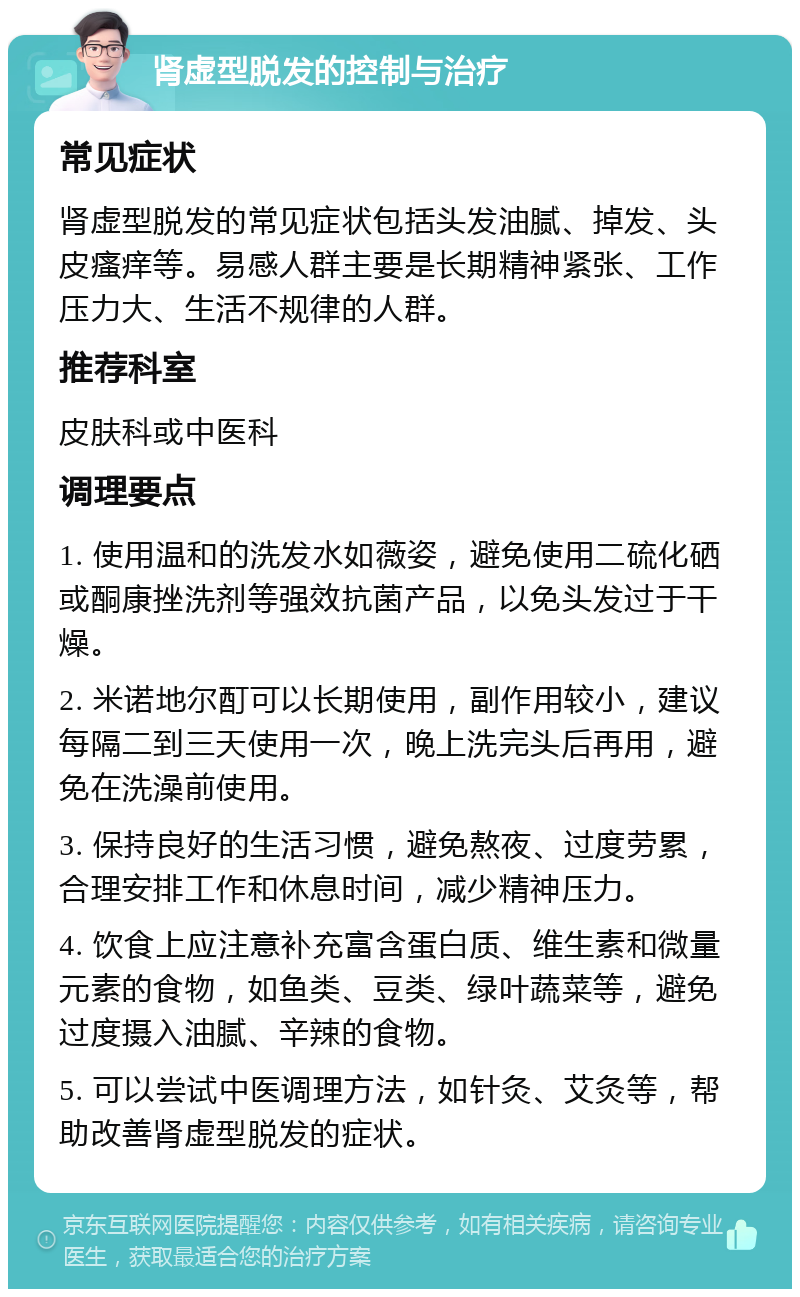 肾虚型脱发的控制与治疗 常见症状 肾虚型脱发的常见症状包括头发油腻、掉发、头皮瘙痒等。易感人群主要是长期精神紧张、工作压力大、生活不规律的人群。 推荐科室 皮肤科或中医科 调理要点 1. 使用温和的洗发水如薇姿，避免使用二硫化硒或酮康挫洗剂等强效抗菌产品，以免头发过于干燥。 2. 米诺地尔酊可以长期使用，副作用较小，建议每隔二到三天使用一次，晚上洗完头后再用，避免在洗澡前使用。 3. 保持良好的生活习惯，避免熬夜、过度劳累，合理安排工作和休息时间，减少精神压力。 4. 饮食上应注意补充富含蛋白质、维生素和微量元素的食物，如鱼类、豆类、绿叶蔬菜等，避免过度摄入油腻、辛辣的食物。 5. 可以尝试中医调理方法，如针灸、艾灸等，帮助改善肾虚型脱发的症状。