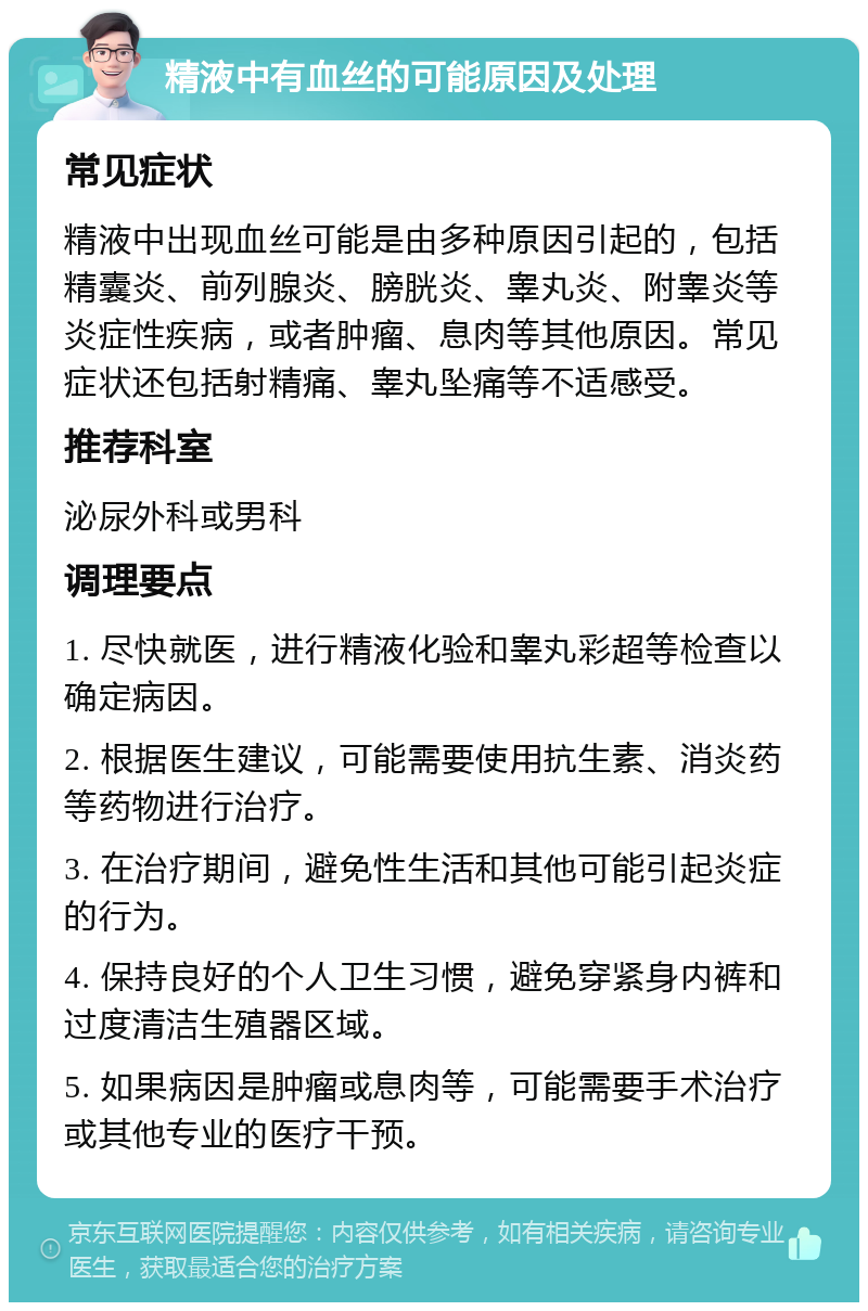 精液中有血丝的可能原因及处理 常见症状 精液中出现血丝可能是由多种原因引起的，包括精囊炎、前列腺炎、膀胱炎、睾丸炎、附睾炎等炎症性疾病，或者肿瘤、息肉等其他原因。常见症状还包括射精痛、睾丸坠痛等不适感受。 推荐科室 泌尿外科或男科 调理要点 1. 尽快就医，进行精液化验和睾丸彩超等检查以确定病因。 2. 根据医生建议，可能需要使用抗生素、消炎药等药物进行治疗。 3. 在治疗期间，避免性生活和其他可能引起炎症的行为。 4. 保持良好的个人卫生习惯，避免穿紧身内裤和过度清洁生殖器区域。 5. 如果病因是肿瘤或息肉等，可能需要手术治疗或其他专业的医疗干预。