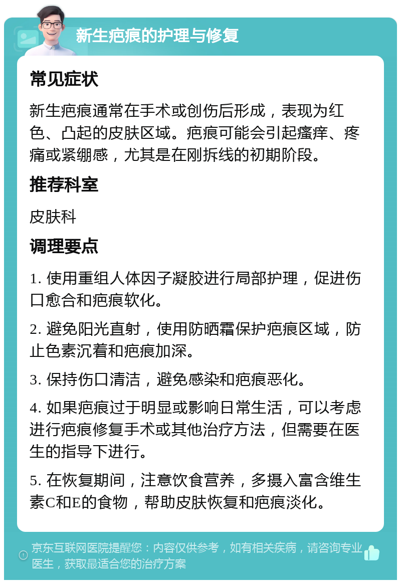 新生疤痕的护理与修复 常见症状 新生疤痕通常在手术或创伤后形成，表现为红色、凸起的皮肤区域。疤痕可能会引起瘙痒、疼痛或紧绷感，尤其是在刚拆线的初期阶段。 推荐科室 皮肤科 调理要点 1. 使用重组人体因子凝胶进行局部护理，促进伤口愈合和疤痕软化。 2. 避免阳光直射，使用防晒霜保护疤痕区域，防止色素沉着和疤痕加深。 3. 保持伤口清洁，避免感染和疤痕恶化。 4. 如果疤痕过于明显或影响日常生活，可以考虑进行疤痕修复手术或其他治疗方法，但需要在医生的指导下进行。 5. 在恢复期间，注意饮食营养，多摄入富含维生素C和E的食物，帮助皮肤恢复和疤痕淡化。