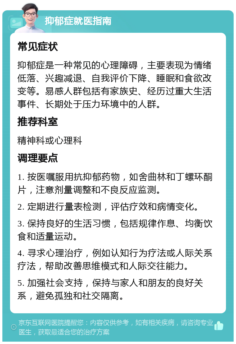 抑郁症就医指南 常见症状 抑郁症是一种常见的心理障碍，主要表现为情绪低落、兴趣减退、自我评价下降、睡眠和食欲改变等。易感人群包括有家族史、经历过重大生活事件、长期处于压力环境中的人群。 推荐科室 精神科或心理科 调理要点 1. 按医嘱服用抗抑郁药物，如舍曲林和丁螺环酮片，注意剂量调整和不良反应监测。 2. 定期进行量表检测，评估疗效和病情变化。 3. 保持良好的生活习惯，包括规律作息、均衡饮食和适量运动。 4. 寻求心理治疗，例如认知行为疗法或人际关系疗法，帮助改善思维模式和人际交往能力。 5. 加强社会支持，保持与家人和朋友的良好关系，避免孤独和社交隔离。