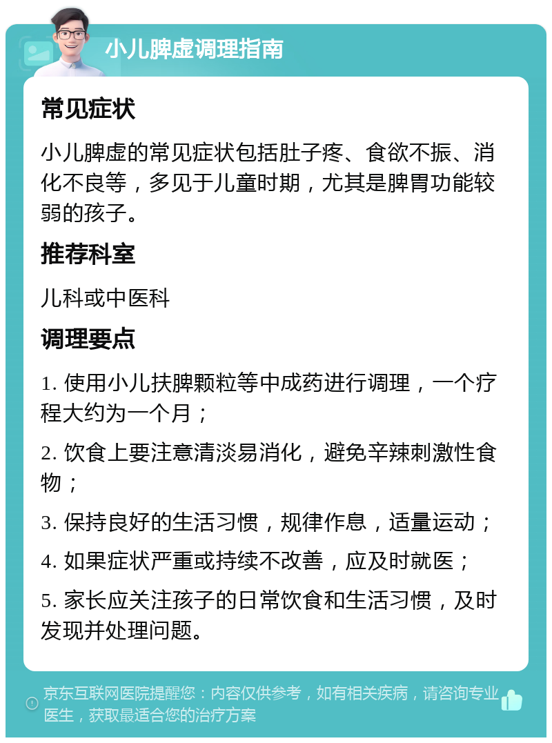 小儿脾虚调理指南 常见症状 小儿脾虚的常见症状包括肚子疼、食欲不振、消化不良等，多见于儿童时期，尤其是脾胃功能较弱的孩子。 推荐科室 儿科或中医科 调理要点 1. 使用小儿扶脾颗粒等中成药进行调理，一个疗程大约为一个月； 2. 饮食上要注意清淡易消化，避免辛辣刺激性食物； 3. 保持良好的生活习惯，规律作息，适量运动； 4. 如果症状严重或持续不改善，应及时就医； 5. 家长应关注孩子的日常饮食和生活习惯，及时发现并处理问题。