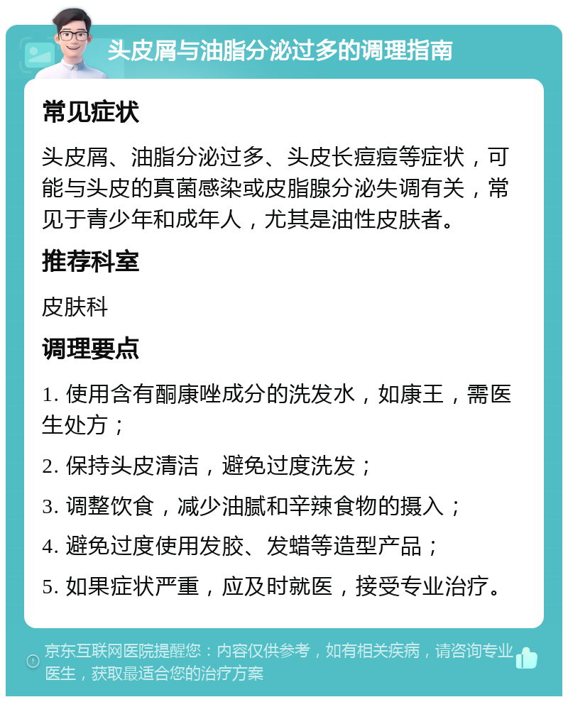 头皮屑与油脂分泌过多的调理指南 常见症状 头皮屑、油脂分泌过多、头皮长痘痘等症状，可能与头皮的真菌感染或皮脂腺分泌失调有关，常见于青少年和成年人，尤其是油性皮肤者。 推荐科室 皮肤科 调理要点 1. 使用含有酮康唑成分的洗发水，如康王，需医生处方； 2. 保持头皮清洁，避免过度洗发； 3. 调整饮食，减少油腻和辛辣食物的摄入； 4. 避免过度使用发胶、发蜡等造型产品； 5. 如果症状严重，应及时就医，接受专业治疗。