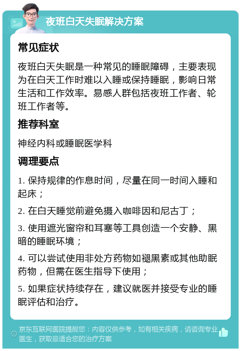 夜班白天失眠解决方案 常见症状 夜班白天失眠是一种常见的睡眠障碍，主要表现为在白天工作时难以入睡或保持睡眠，影响日常生活和工作效率。易感人群包括夜班工作者、轮班工作者等。 推荐科室 神经内科或睡眠医学科 调理要点 1. 保持规律的作息时间，尽量在同一时间入睡和起床； 2. 在白天睡觉前避免摄入咖啡因和尼古丁； 3. 使用遮光窗帘和耳塞等工具创造一个安静、黑暗的睡眠环境； 4. 可以尝试使用非处方药物如褪黑素或其他助眠药物，但需在医生指导下使用； 5. 如果症状持续存在，建议就医并接受专业的睡眠评估和治疗。