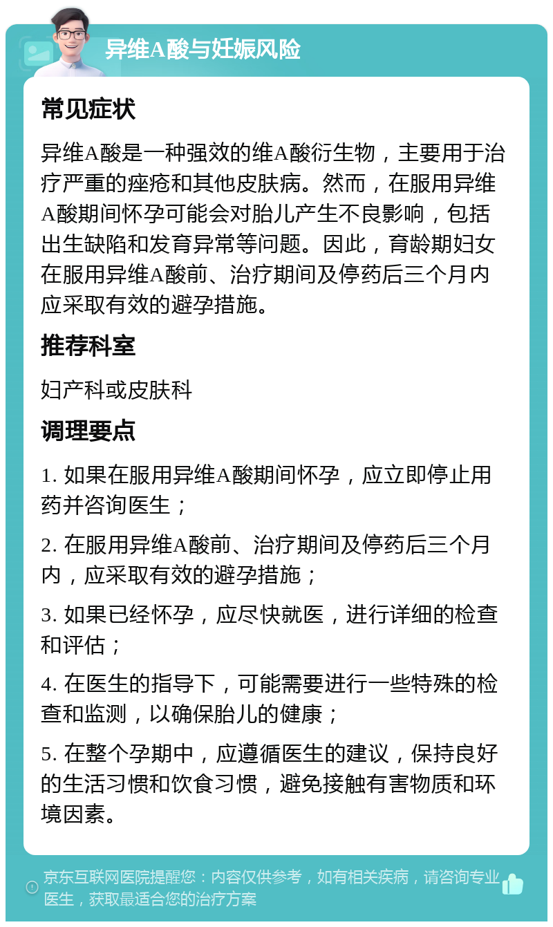 异维A酸与妊娠风险 常见症状 异维A酸是一种强效的维A酸衍生物，主要用于治疗严重的痤疮和其他皮肤病。然而，在服用异维A酸期间怀孕可能会对胎儿产生不良影响，包括出生缺陷和发育异常等问题。因此，育龄期妇女在服用异维A酸前、治疗期间及停药后三个月内应采取有效的避孕措施。 推荐科室 妇产科或皮肤科 调理要点 1. 如果在服用异维A酸期间怀孕，应立即停止用药并咨询医生； 2. 在服用异维A酸前、治疗期间及停药后三个月内，应采取有效的避孕措施； 3. 如果已经怀孕，应尽快就医，进行详细的检查和评估； 4. 在医生的指导下，可能需要进行一些特殊的检查和监测，以确保胎儿的健康； 5. 在整个孕期中，应遵循医生的建议，保持良好的生活习惯和饮食习惯，避免接触有害物质和环境因素。