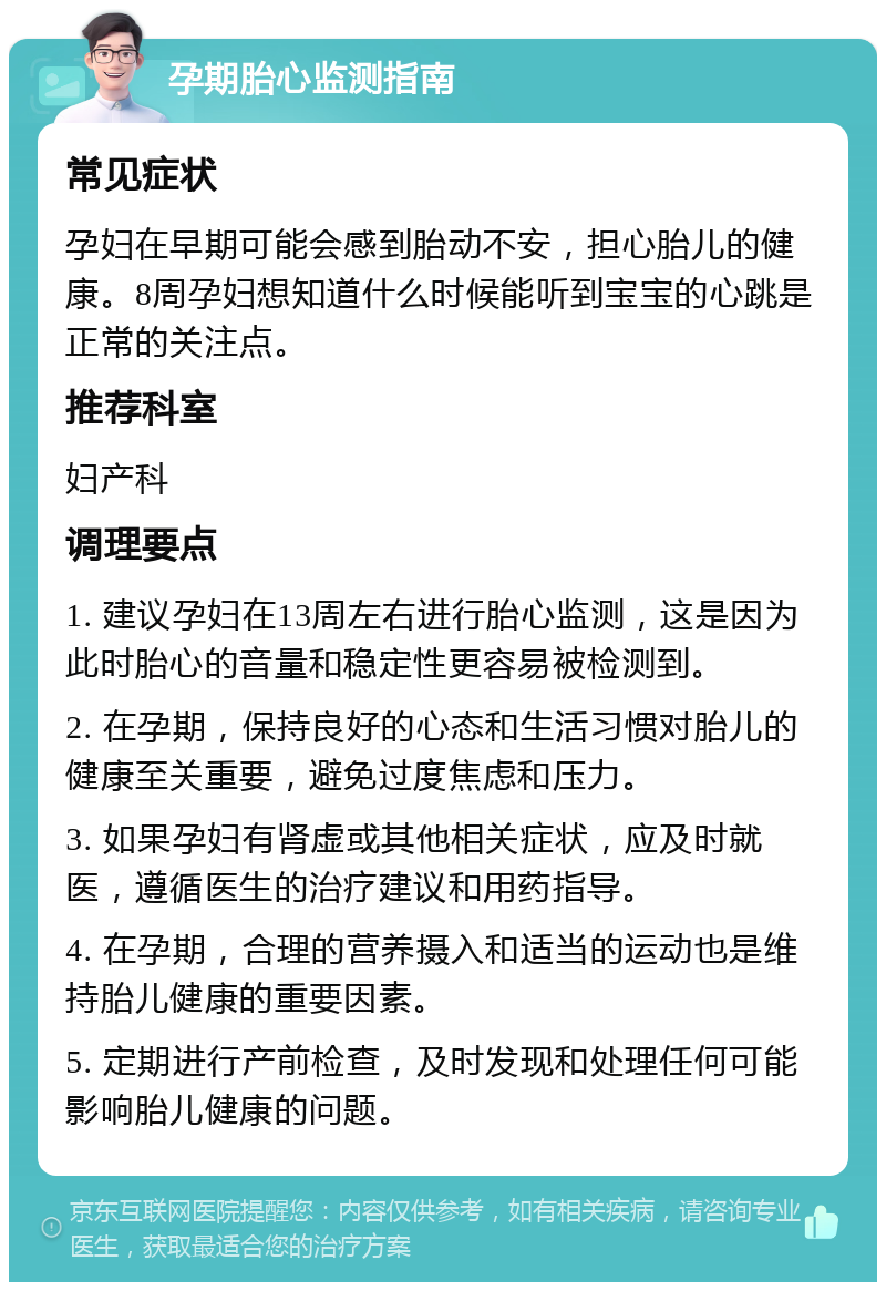 孕期胎心监测指南 常见症状 孕妇在早期可能会感到胎动不安，担心胎儿的健康。8周孕妇想知道什么时候能听到宝宝的心跳是正常的关注点。 推荐科室 妇产科 调理要点 1. 建议孕妇在13周左右进行胎心监测，这是因为此时胎心的音量和稳定性更容易被检测到。 2. 在孕期，保持良好的心态和生活习惯对胎儿的健康至关重要，避免过度焦虑和压力。 3. 如果孕妇有肾虚或其他相关症状，应及时就医，遵循医生的治疗建议和用药指导。 4. 在孕期，合理的营养摄入和适当的运动也是维持胎儿健康的重要因素。 5. 定期进行产前检查，及时发现和处理任何可能影响胎儿健康的问题。