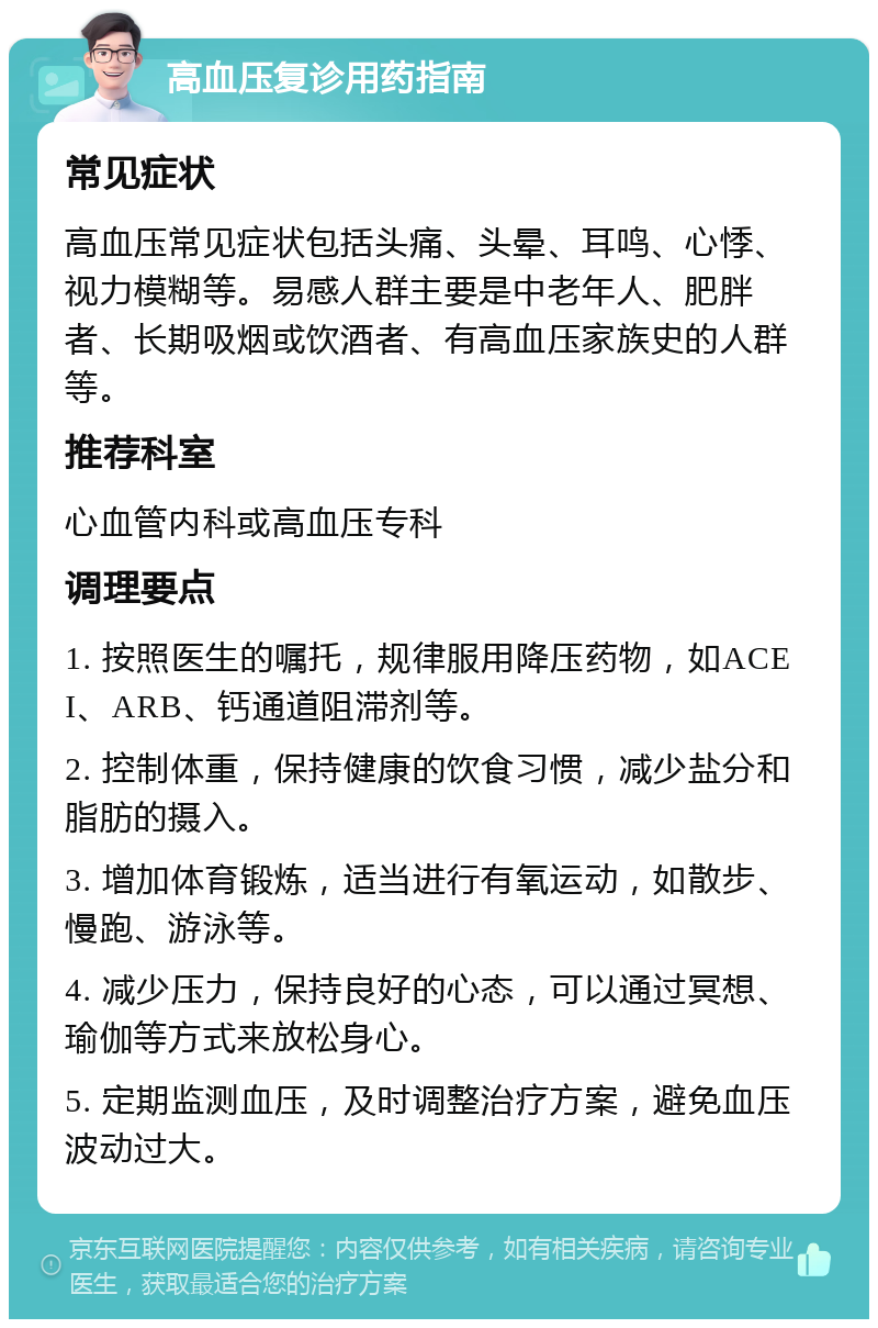 高血压复诊用药指南 常见症状 高血压常见症状包括头痛、头晕、耳鸣、心悸、视力模糊等。易感人群主要是中老年人、肥胖者、长期吸烟或饮酒者、有高血压家族史的人群等。 推荐科室 心血管内科或高血压专科 调理要点 1. 按照医生的嘱托，规律服用降压药物，如ACEI、ARB、钙通道阻滞剂等。 2. 控制体重，保持健康的饮食习惯，减少盐分和脂肪的摄入。 3. 增加体育锻炼，适当进行有氧运动，如散步、慢跑、游泳等。 4. 减少压力，保持良好的心态，可以通过冥想、瑜伽等方式来放松身心。 5. 定期监测血压，及时调整治疗方案，避免血压波动过大。