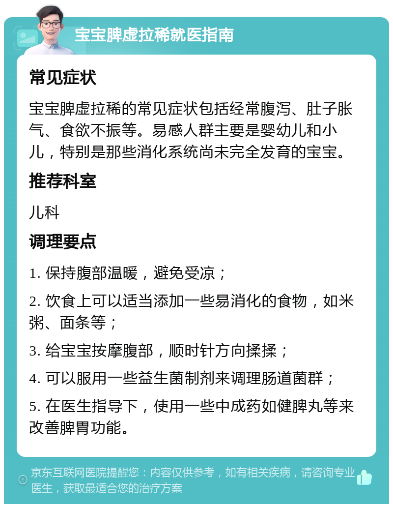 宝宝脾虚拉稀就医指南 常见症状 宝宝脾虚拉稀的常见症状包括经常腹泻、肚子胀气、食欲不振等。易感人群主要是婴幼儿和小儿，特别是那些消化系统尚未完全发育的宝宝。 推荐科室 儿科 调理要点 1. 保持腹部温暖，避免受凉； 2. 饮食上可以适当添加一些易消化的食物，如米粥、面条等； 3. 给宝宝按摩腹部，顺时针方向揉揉； 4. 可以服用一些益生菌制剂来调理肠道菌群； 5. 在医生指导下，使用一些中成药如健脾丸等来改善脾胃功能。