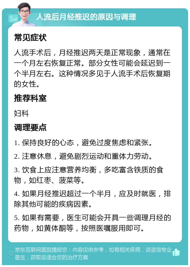 人流后月经推迟的原因与调理 常见症状 人流手术后，月经推迟两天是正常现象，通常在一个月左右恢复正常。部分女性可能会延迟到一个半月左右。这种情况多见于人流手术后恢复期的女性。 推荐科室 妇科 调理要点 1. 保持良好的心态，避免过度焦虑和紧张。 2. 注意休息，避免剧烈运动和重体力劳动。 3. 饮食上应注意营养均衡，多吃富含铁质的食物，如红枣、菠菜等。 4. 如果月经推迟超过一个半月，应及时就医，排除其他可能的疾病因素。 5. 如果有需要，医生可能会开具一些调理月经的药物，如黄体酮等，按照医嘱服用即可。