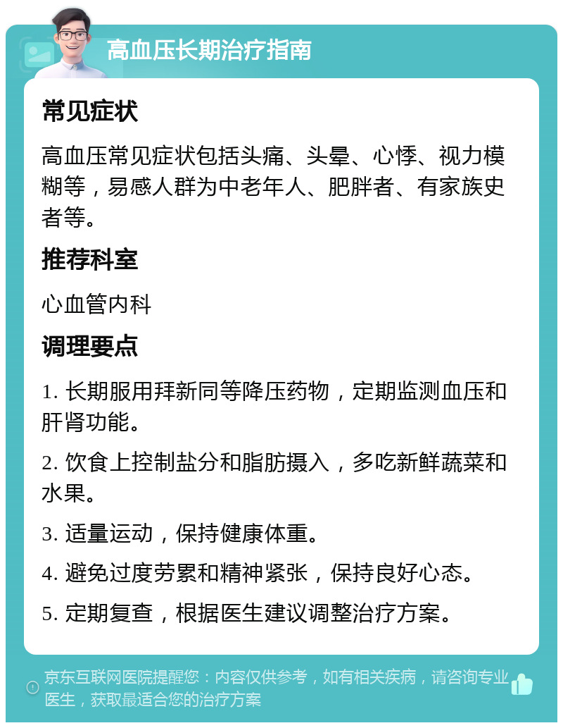 高血压长期治疗指南 常见症状 高血压常见症状包括头痛、头晕、心悸、视力模糊等，易感人群为中老年人、肥胖者、有家族史者等。 推荐科室 心血管内科 调理要点 1. 长期服用拜新同等降压药物，定期监测血压和肝肾功能。 2. 饮食上控制盐分和脂肪摄入，多吃新鲜蔬菜和水果。 3. 适量运动，保持健康体重。 4. 避免过度劳累和精神紧张，保持良好心态。 5. 定期复查，根据医生建议调整治疗方案。