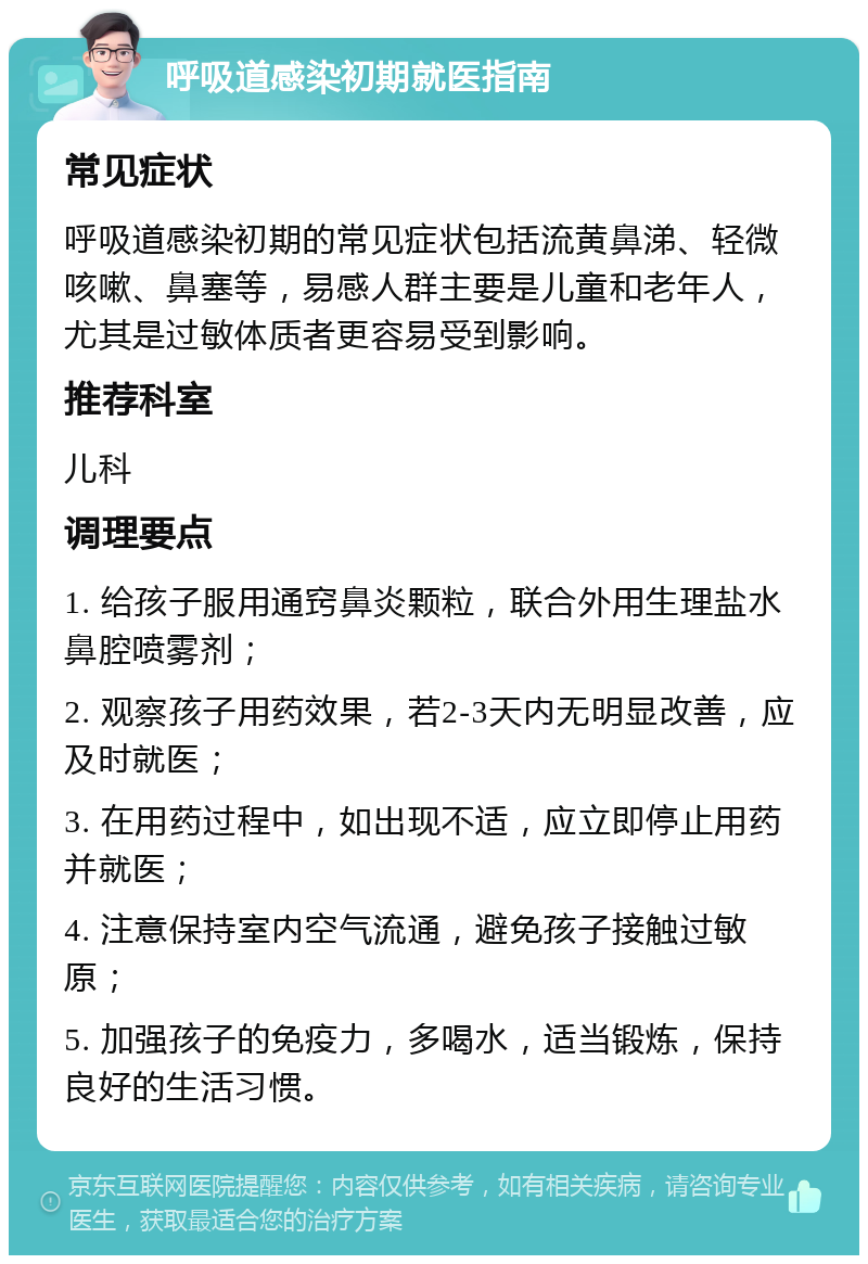 呼吸道感染初期就医指南 常见症状 呼吸道感染初期的常见症状包括流黄鼻涕、轻微咳嗽、鼻塞等，易感人群主要是儿童和老年人，尤其是过敏体质者更容易受到影响。 推荐科室 儿科 调理要点 1. 给孩子服用通窍鼻炎颗粒，联合外用生理盐水鼻腔喷雾剂； 2. 观察孩子用药效果，若2-3天内无明显改善，应及时就医； 3. 在用药过程中，如出现不适，应立即停止用药并就医； 4. 注意保持室内空气流通，避免孩子接触过敏原； 5. 加强孩子的免疫力，多喝水，适当锻炼，保持良好的生活习惯。