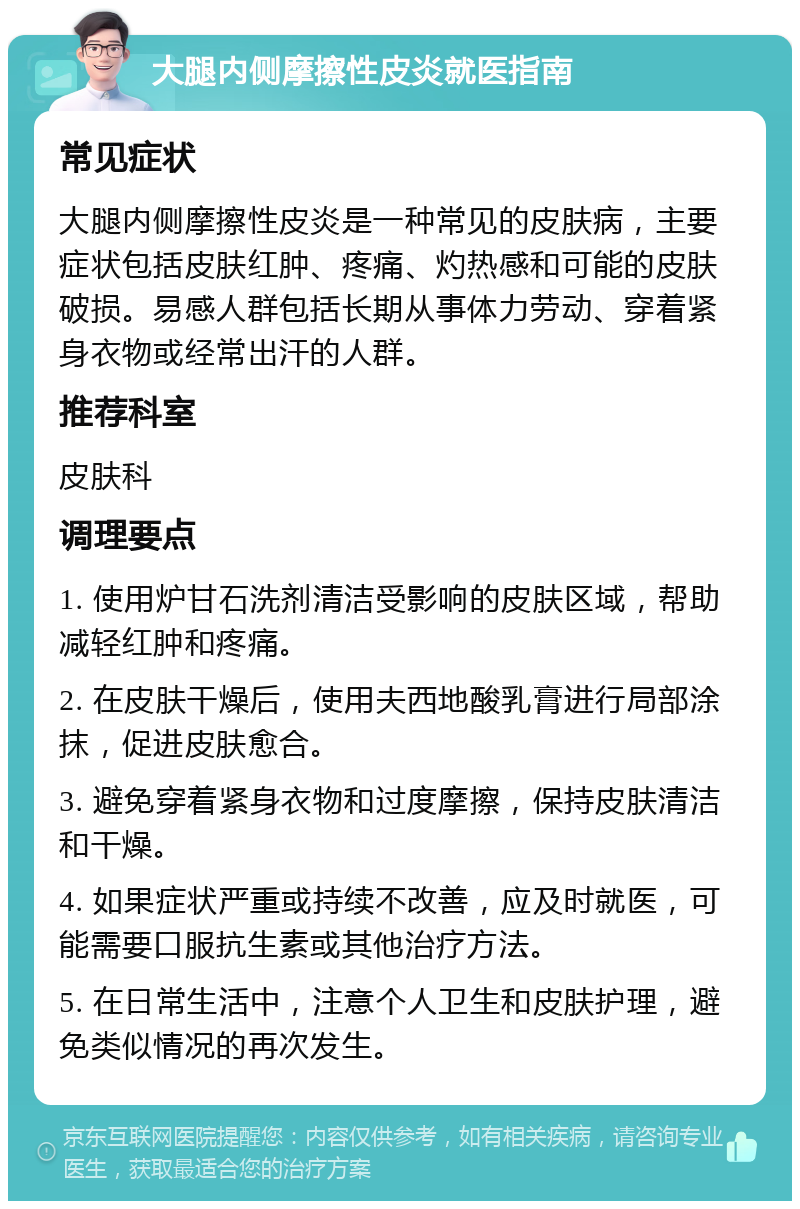 大腿内侧摩擦性皮炎就医指南 常见症状 大腿内侧摩擦性皮炎是一种常见的皮肤病，主要症状包括皮肤红肿、疼痛、灼热感和可能的皮肤破损。易感人群包括长期从事体力劳动、穿着紧身衣物或经常出汗的人群。 推荐科室 皮肤科 调理要点 1. 使用炉甘石洗剂清洁受影响的皮肤区域，帮助减轻红肿和疼痛。 2. 在皮肤干燥后，使用夫西地酸乳膏进行局部涂抹，促进皮肤愈合。 3. 避免穿着紧身衣物和过度摩擦，保持皮肤清洁和干燥。 4. 如果症状严重或持续不改善，应及时就医，可能需要口服抗生素或其他治疗方法。 5. 在日常生活中，注意个人卫生和皮肤护理，避免类似情况的再次发生。