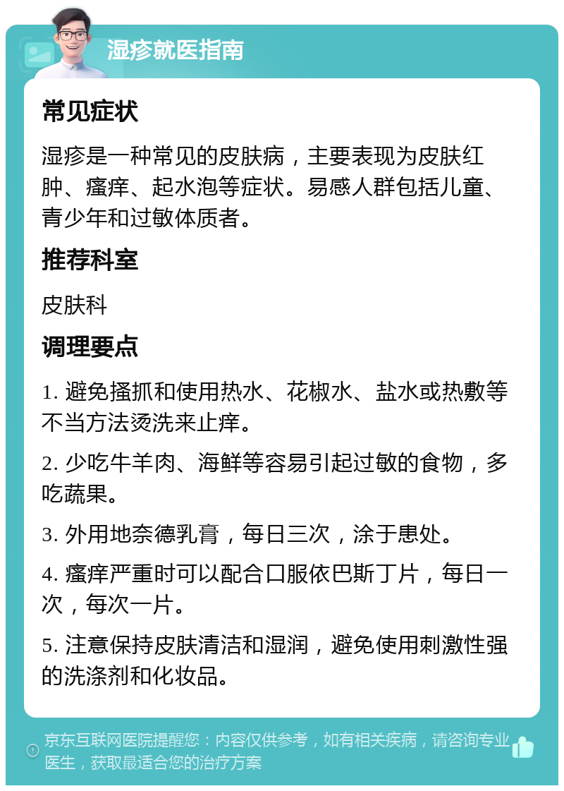 湿疹就医指南 常见症状 湿疹是一种常见的皮肤病，主要表现为皮肤红肿、瘙痒、起水泡等症状。易感人群包括儿童、青少年和过敏体质者。 推荐科室 皮肤科 调理要点 1. 避免搔抓和使用热水、花椒水、盐水或热敷等不当方法烫洗来止痒。 2. 少吃牛羊肉、海鲜等容易引起过敏的食物，多吃蔬果。 3. 外用地奈德乳膏，每日三次，涂于患处。 4. 瘙痒严重时可以配合口服依巴斯丁片，每日一次，每次一片。 5. 注意保持皮肤清洁和湿润，避免使用刺激性强的洗涤剂和化妆品。