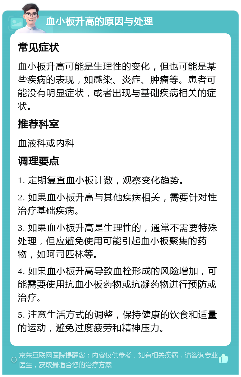 血小板升高的原因与处理 常见症状 血小板升高可能是生理性的变化，但也可能是某些疾病的表现，如感染、炎症、肿瘤等。患者可能没有明显症状，或者出现与基础疾病相关的症状。 推荐科室 血液科或内科 调理要点 1. 定期复查血小板计数，观察变化趋势。 2. 如果血小板升高与其他疾病相关，需要针对性治疗基础疾病。 3. 如果血小板升高是生理性的，通常不需要特殊处理，但应避免使用可能引起血小板聚集的药物，如阿司匹林等。 4. 如果血小板升高导致血栓形成的风险增加，可能需要使用抗血小板药物或抗凝药物进行预防或治疗。 5. 注意生活方式的调整，保持健康的饮食和适量的运动，避免过度疲劳和精神压力。