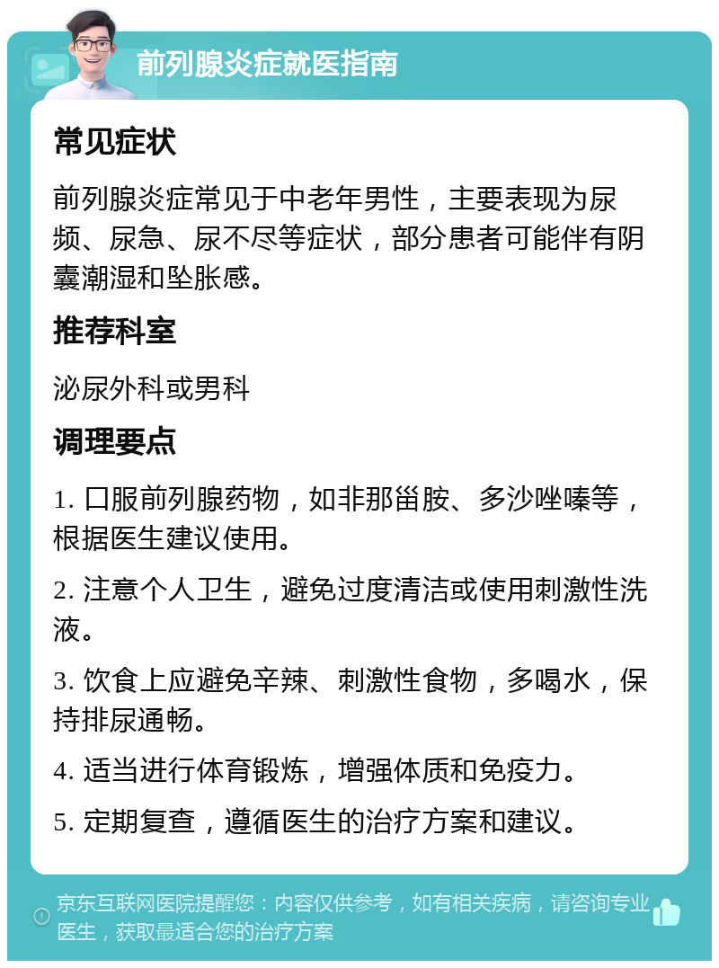 前列腺炎症就医指南 常见症状 前列腺炎症常见于中老年男性，主要表现为尿频、尿急、尿不尽等症状，部分患者可能伴有阴囊潮湿和坠胀感。 推荐科室 泌尿外科或男科 调理要点 1. 口服前列腺药物，如非那甾胺、多沙唑嗪等，根据医生建议使用。 2. 注意个人卫生，避免过度清洁或使用刺激性洗液。 3. 饮食上应避免辛辣、刺激性食物，多喝水，保持排尿通畅。 4. 适当进行体育锻炼，增强体质和免疫力。 5. 定期复查，遵循医生的治疗方案和建议。