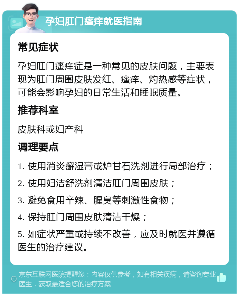 孕妇肛门瘙痒就医指南 常见症状 孕妇肛门瘙痒症是一种常见的皮肤问题，主要表现为肛门周围皮肤发红、瘙痒、灼热感等症状，可能会影响孕妇的日常生活和睡眠质量。 推荐科室 皮肤科或妇产科 调理要点 1. 使用消炎癣湿膏或炉甘石洗剂进行局部治疗； 2. 使用妇洁舒洗剂清洁肛门周围皮肤； 3. 避免食用辛辣、腥臭等刺激性食物； 4. 保持肛门周围皮肤清洁干燥； 5. 如症状严重或持续不改善，应及时就医并遵循医生的治疗建议。