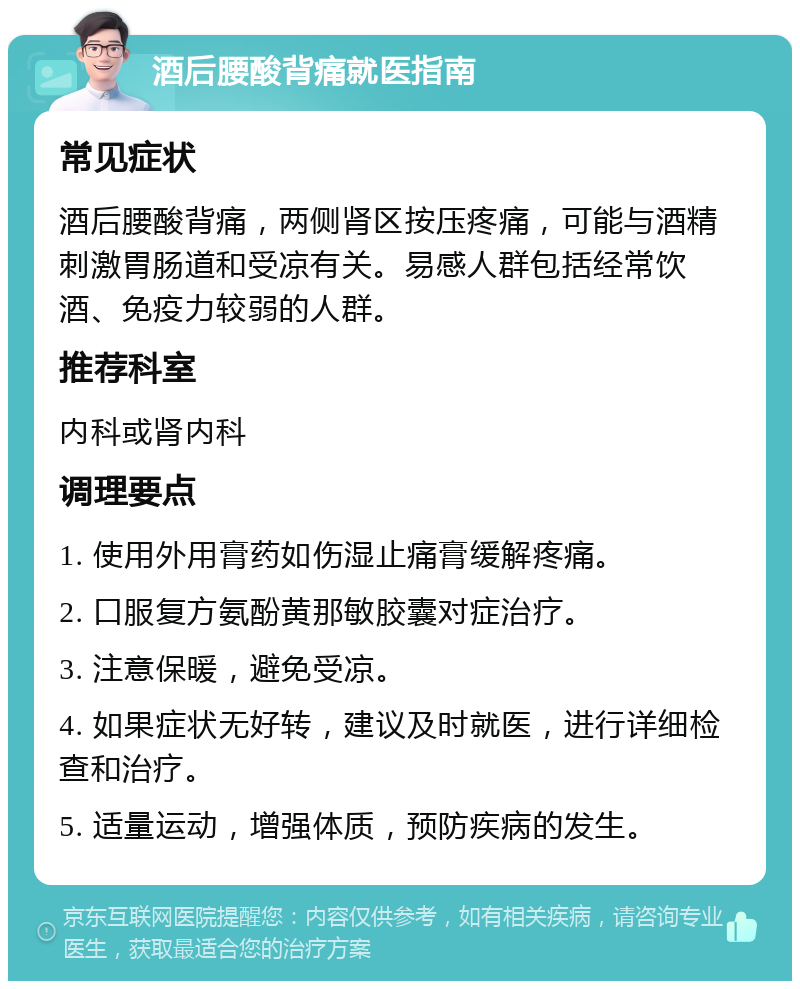 酒后腰酸背痛就医指南 常见症状 酒后腰酸背痛，两侧肾区按压疼痛，可能与酒精刺激胃肠道和受凉有关。易感人群包括经常饮酒、免疫力较弱的人群。 推荐科室 内科或肾内科 调理要点 1. 使用外用膏药如伤湿止痛膏缓解疼痛。 2. 口服复方氨酚黄那敏胶囊对症治疗。 3. 注意保暖，避免受凉。 4. 如果症状无好转，建议及时就医，进行详细检查和治疗。 5. 适量运动，增强体质，预防疾病的发生。