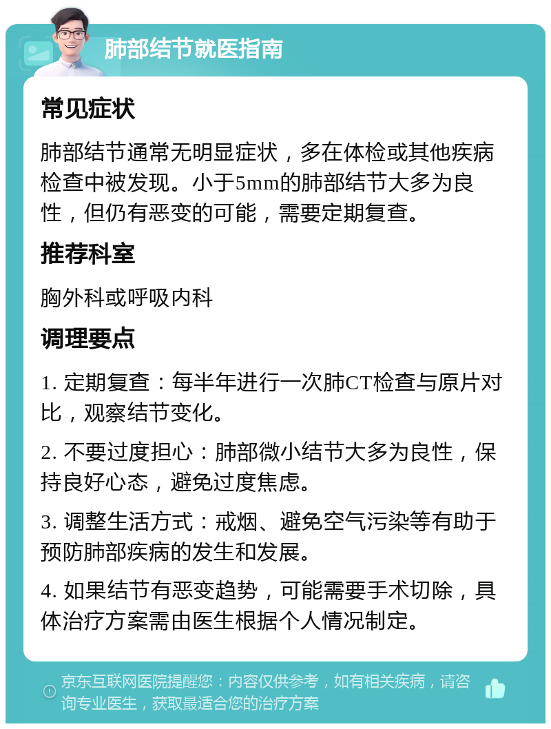 肺部结节就医指南 常见症状 肺部结节通常无明显症状，多在体检或其他疾病检查中被发现。小于5mm的肺部结节大多为良性，但仍有恶变的可能，需要定期复查。 推荐科室 胸外科或呼吸内科 调理要点 1. 定期复查：每半年进行一次肺CT检查与原片对比，观察结节变化。 2. 不要过度担心：肺部微小结节大多为良性，保持良好心态，避免过度焦虑。 3. 调整生活方式：戒烟、避免空气污染等有助于预防肺部疾病的发生和发展。 4. 如果结节有恶变趋势，可能需要手术切除，具体治疗方案需由医生根据个人情况制定。